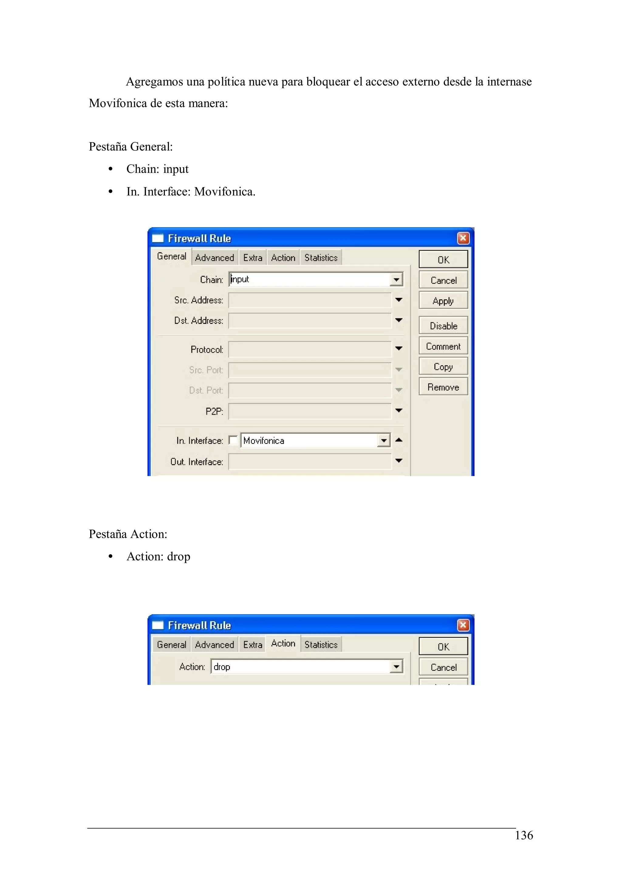 Agregamos una política nueva para bloquear el acceso externo desde la internase
Movifonica de esta manera:


Pestaña General:
   •   Chain: input
   •   In. Interface: Movifonica.




Pestaña Action:
   •   Action: drop




                                                                                  136
 