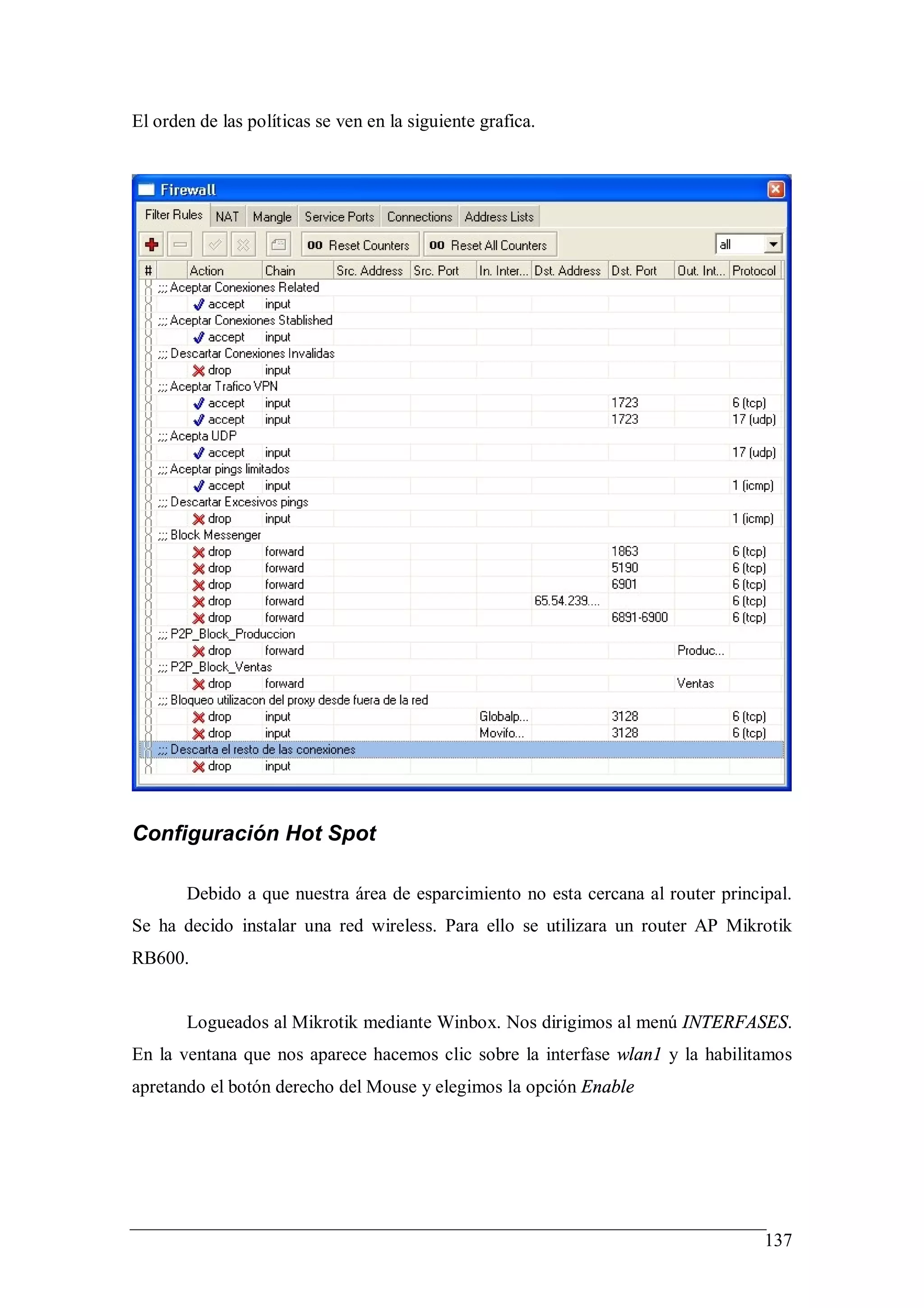 El orden de las políticas se ven en la siguiente grafica.




Configuración Hot Spot

       Debido a que nuestra área de esparcimiento no esta cercana al router principal.
Se ha decido instalar una red wireless. Para ello se utilizara un router AP Mikrotik
RB600.


       Logueados al Mikrotik mediante Winbox. Nos dirigimos al menú INTERFASES.
En la ventana que nos aparece hacemos clic sobre la interfase wlan1 y la habilitamos
apretando el botón derecho del Mouse y elegimos la opción Enable




                                                                                  137
 