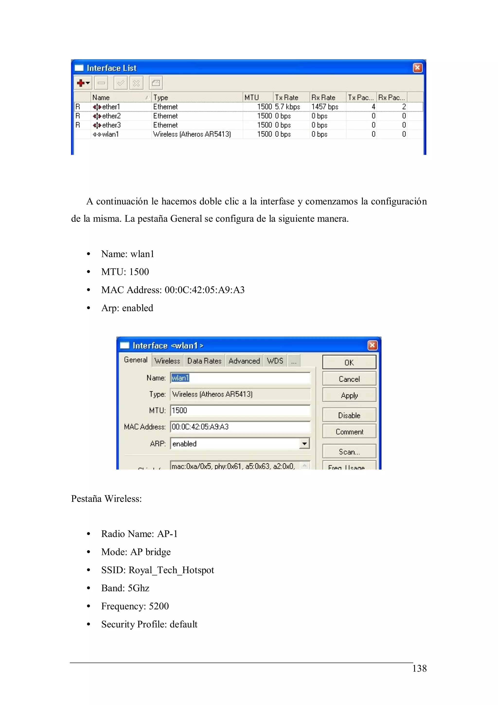 A continuación le hacemos doble clic a la interfase y comenzamos la configuración
de la misma. La pestaña General se configura de la siguiente manera.


   •   Name: wlan1
   •   MTU: 1500
   •   MAC Address: 00:0C:42:05:A9:A3
   •   Arp: enabled




Pestaña Wireless:


   •   Radio Name: AP-1
   •   Mode: AP bridge
   •   SSID: Royal_Tech_Hotspot
   •   Band: 5Ghz
   •   Frequency: 5200
   •   Security Profile: default



                                                                                138
 