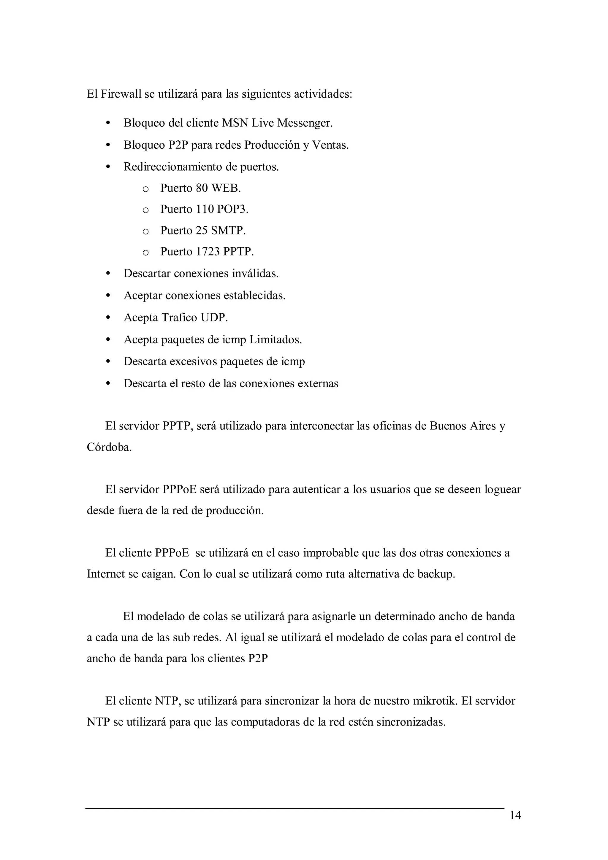 El Firewall se utilizará para las siguientes actividades:

   •   Bloqueo del cliente MSN Live Messenger.
   •   Bloqueo P2P para redes Producción y Ventas.
   •   Redireccionamiento de puertos.
           o Puerto 80 WEB.
           o Puerto 110 POP3.
           o Puerto 25 SMTP.
           o Puerto 1723 PPTP.
   •   Descartar conexiones inválidas.
   •   Aceptar conexiones establecidas.
   •   Acepta Trafico UDP.
   •   Acepta paquetes de icmp Limitados.
   •   Descarta excesivos paquetes de icmp
   •   Descarta el resto de las conexiones externas


   El servidor PPTP, será utilizado para interconectar las oficinas de Buenos Aires y
Córdoba.


   El servidor PPPoE será utilizado para autenticar a los usuarios que se deseen loguear
desde fuera de la red de producción.


   El cliente PPPoE se utilizará en el caso improbable que las dos otras conexiones a
Internet se caigan. Con lo cual se utilizará como ruta alternativa de backup.


       El modelado de colas se utilizará para asignarle un determinado ancho de banda
a cada una de las sub redes. Al igual se utilizará el modelado de colas para el control de
ancho de banda para los clientes P2P


   El cliente NTP, se utilizará para sincronizar la hora de nuestro mikrotik. El servidor
NTP se utilizará para que las computadoras de la red estén sincronizadas.




                                                                                        14
 