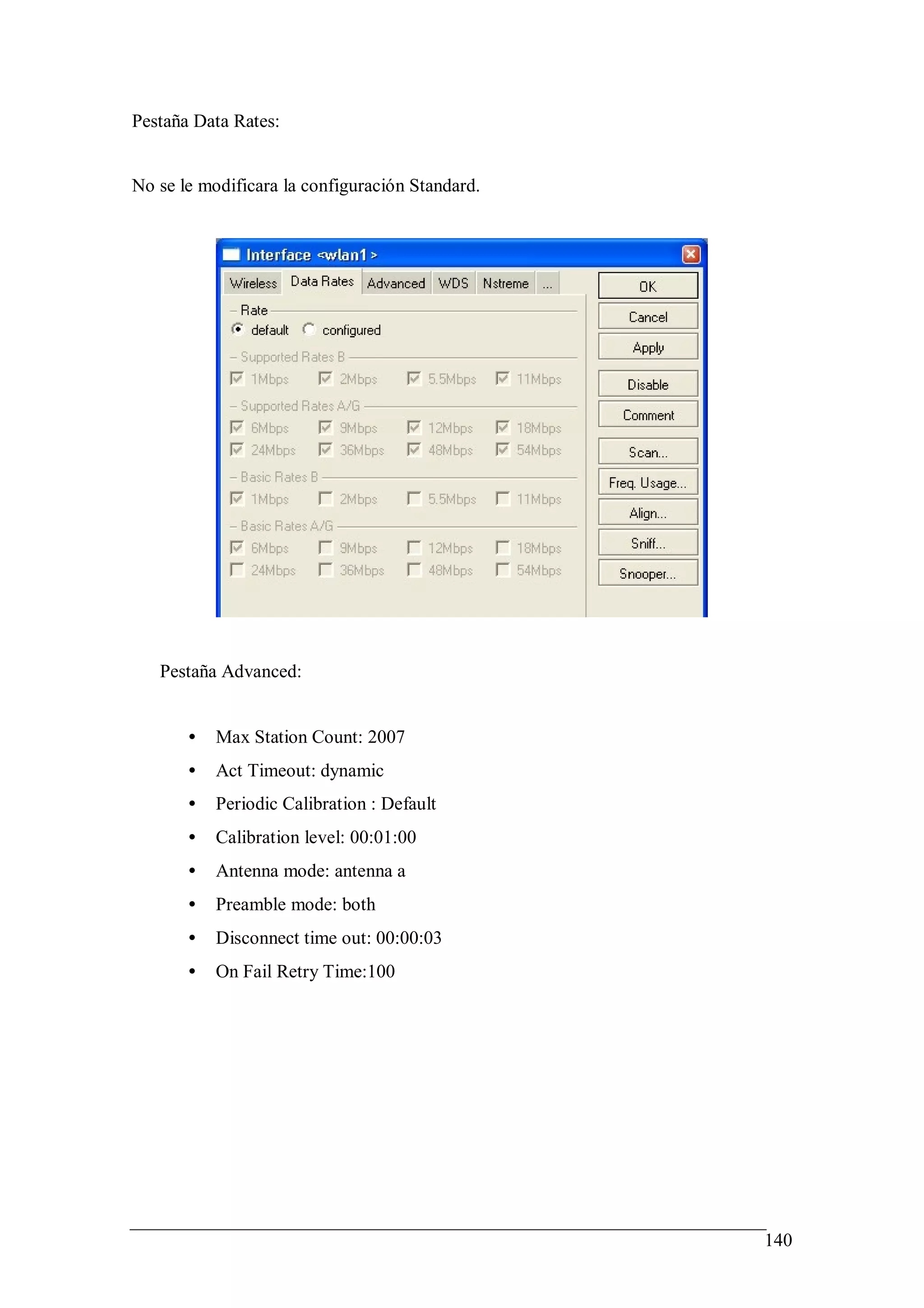 Pestaña Data Rates:


No se le modificara la configuración Standard.




   Pestaña Advanced:


       •   Max Station Count: 2007
       •   Act Timeout: dynamic
       •   Periodic Calibration : Default
       •   Calibration level: 00:01:00
       •   Antenna mode: antenna a
       •   Preamble mode: both
       •   Disconnect time out: 00:00:03
       •   On Fail Retry Time:100




                                                 140
 