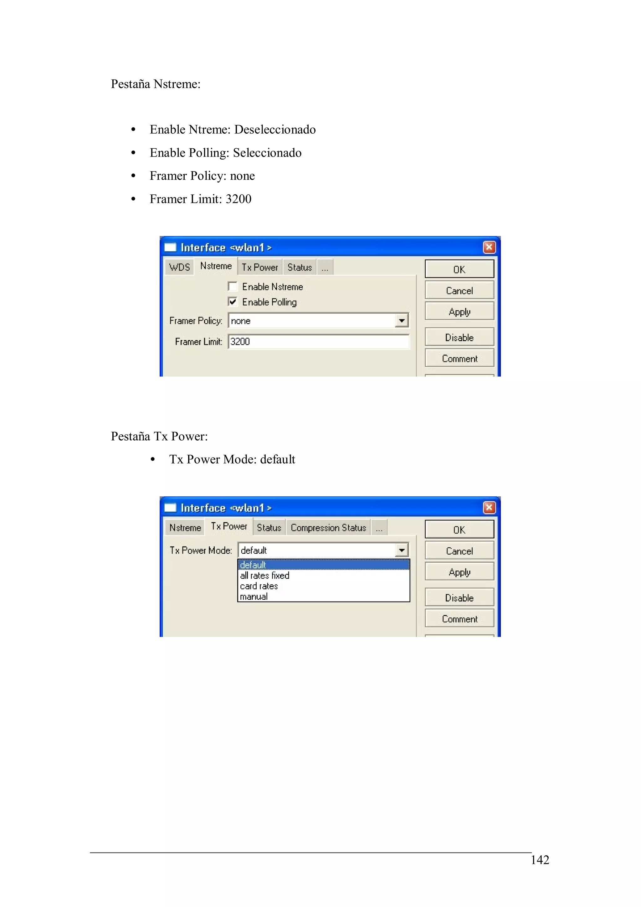 Pestaña Nstreme:


   •   Enable Ntreme: Deseleccionado
   •   Enable Polling: Seleccionado
   •   Framer Policy: none
   •   Framer Limit: 3200




Pestaña Tx Power:
       •   Tx Power Mode: default




                                       142
 