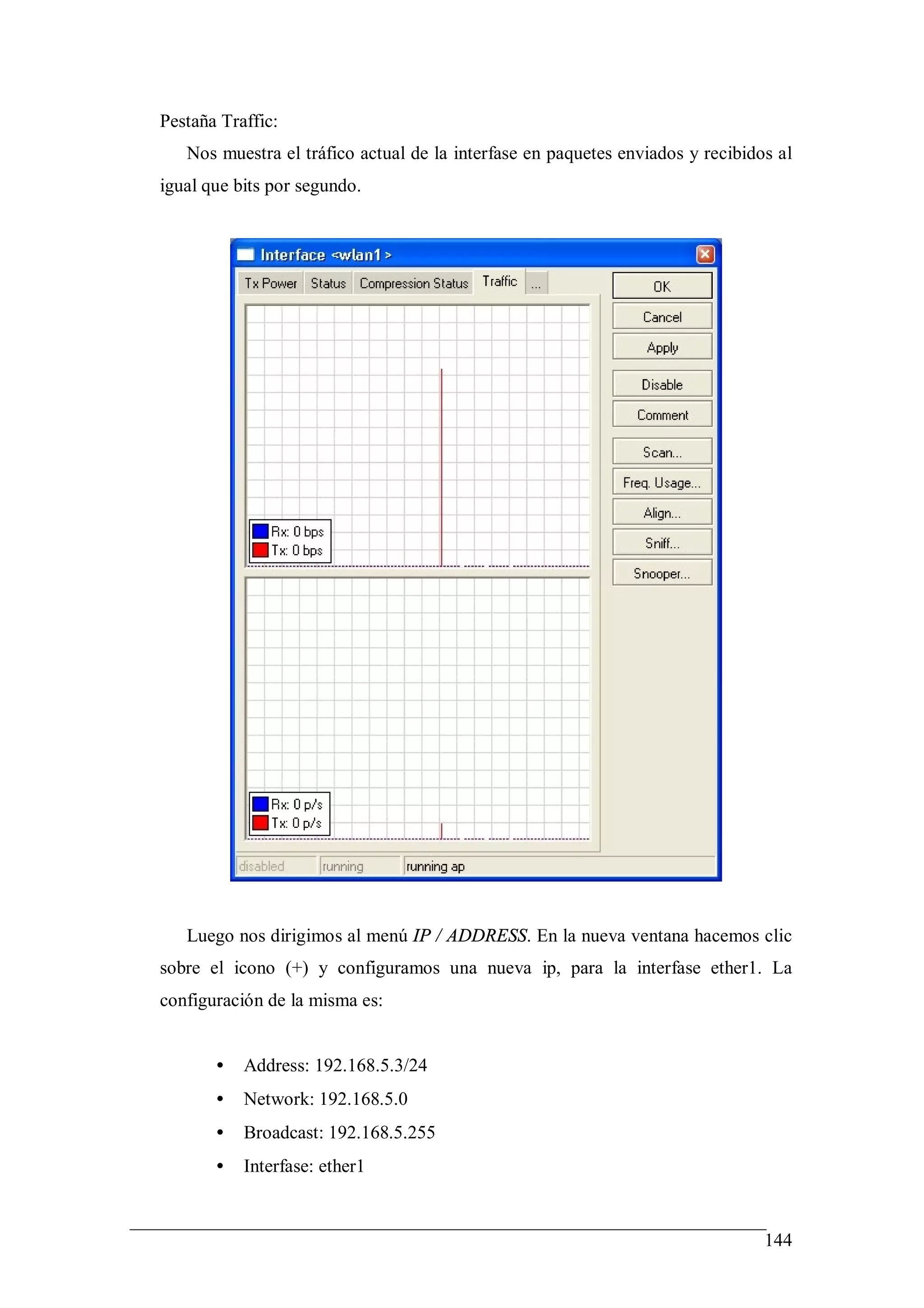 Pestaña Traffic:
   Nos muestra el tráfico actual de la interfase en paquetes enviados y recibidos al
igual que bits por segundo.




   Luego nos dirigimos al menú IP / ADDRESS. En la nueva ventana hacemos clic
sobre el icono (+) y configuramos una nueva ip, para la interfase ether1. La
configuración de la misma es:


       •   Address: 192.168.5.3/24
       •   Network: 192.168.5.0
       •   Broadcast: 192.168.5.255
       •   Interfase: ether1


                                                                                144
 