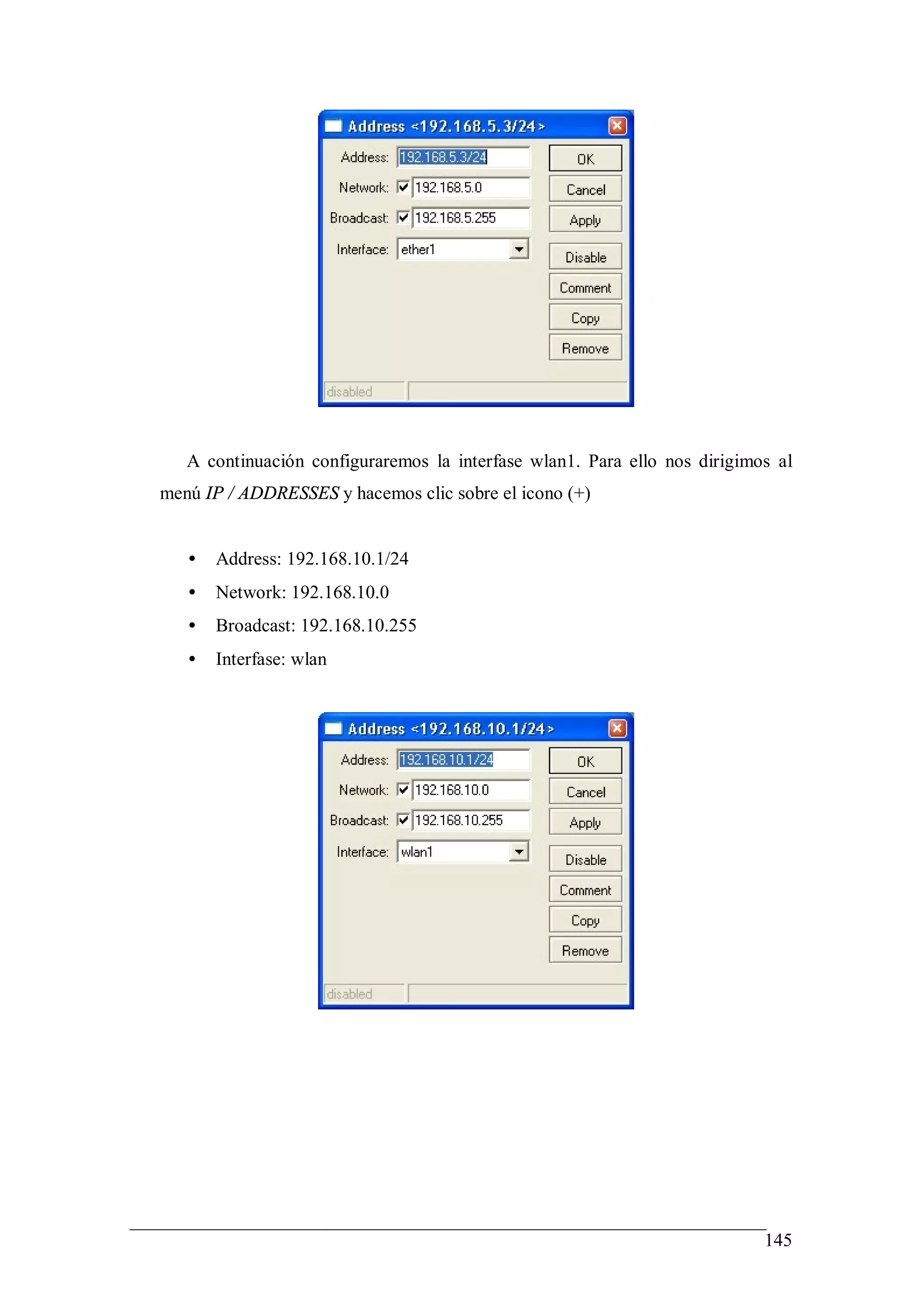 A continuación configuraremos la interfase wlan1. Para ello nos dirigimos al
menú IP / ADDRESSES y hacemos clic sobre el icono (+)


   •   Address: 192.168.10.1/24
   •   Network: 192.168.10.0
   •   Broadcast: 192.168.10.255
   •   Interfase: wlan




                                                                           145
 