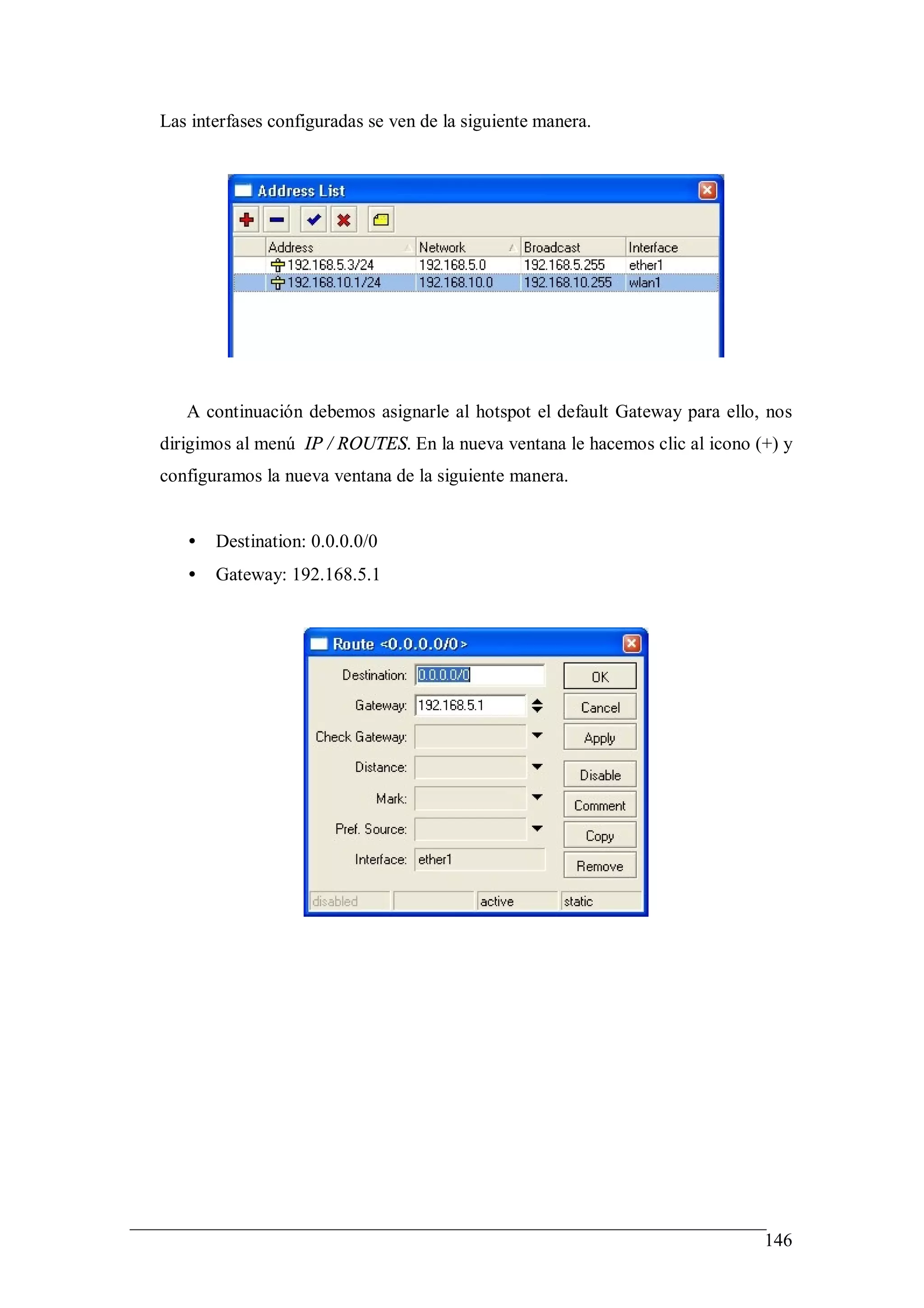 Las interfases configuradas se ven de la siguiente manera.




   A continuación debemos asignarle al hotspot el default Gateway para ello, nos
dirigimos al menú IP / ROUTES. En la nueva ventana le hacemos clic al icono (+) y
configuramos la nueva ventana de la siguiente manera.


   •   Destination: 0.0.0.0/0
   •   Gateway: 192.168.5.1




                                                                             146
 