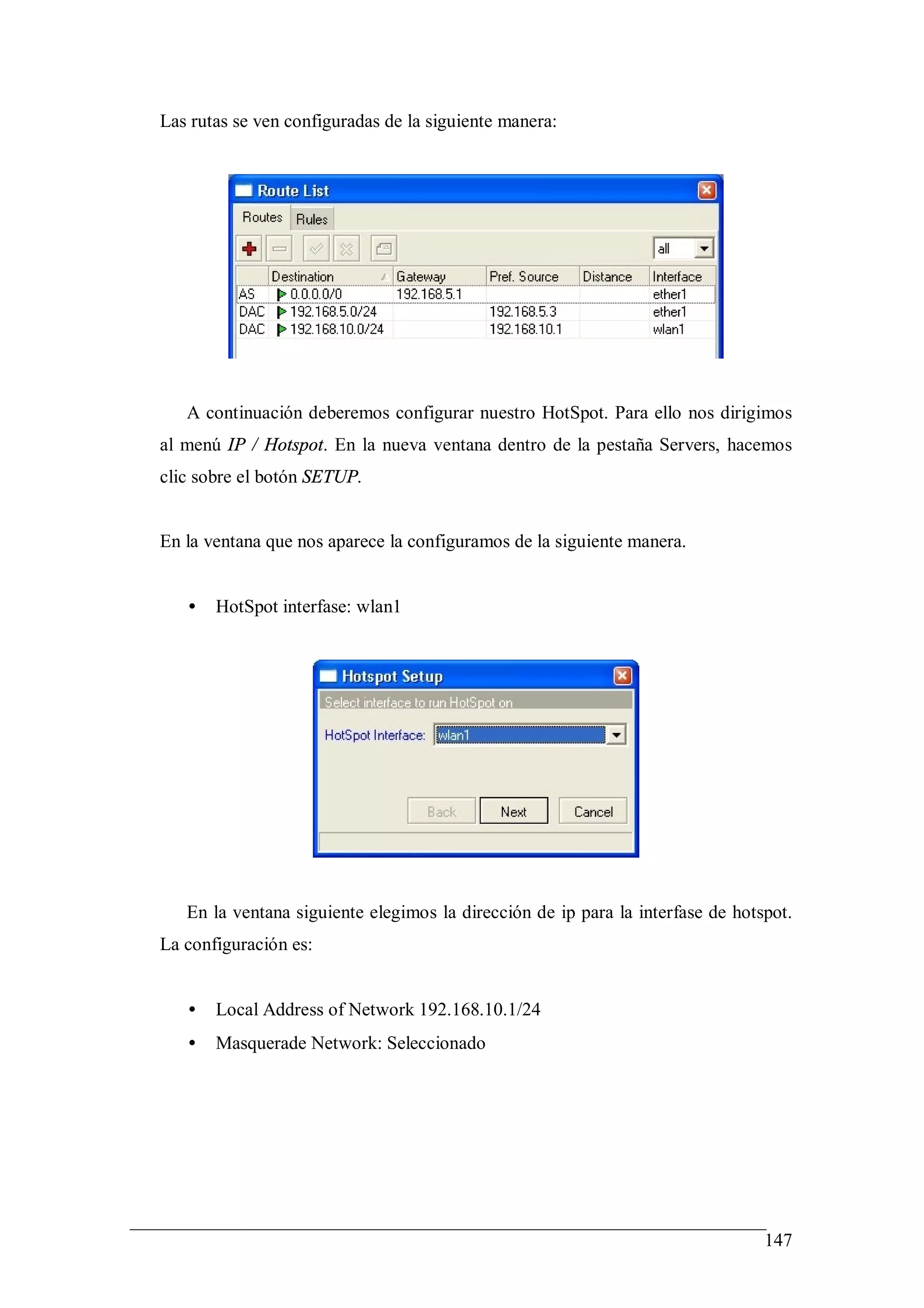 Las rutas se ven configuradas de la siguiente manera:




   A continuación deberemos configurar nuestro HotSpot. Para ello nos dirigimos
al menú IP / Hotspot. En la nueva ventana dentro de la pestaña Servers, hacemos
clic sobre el botón SETUP.


En la ventana que nos aparece la configuramos de la siguiente manera.


   •   HotSpot interfase: wlan1




   En la ventana siguiente elegimos la dirección de ip para la interfase de hotspot.
La configuración es:


   •   Local Address of Network 192.168.10.1/24
   •   Masquerade Network: Seleccionado




                                                                                147
 