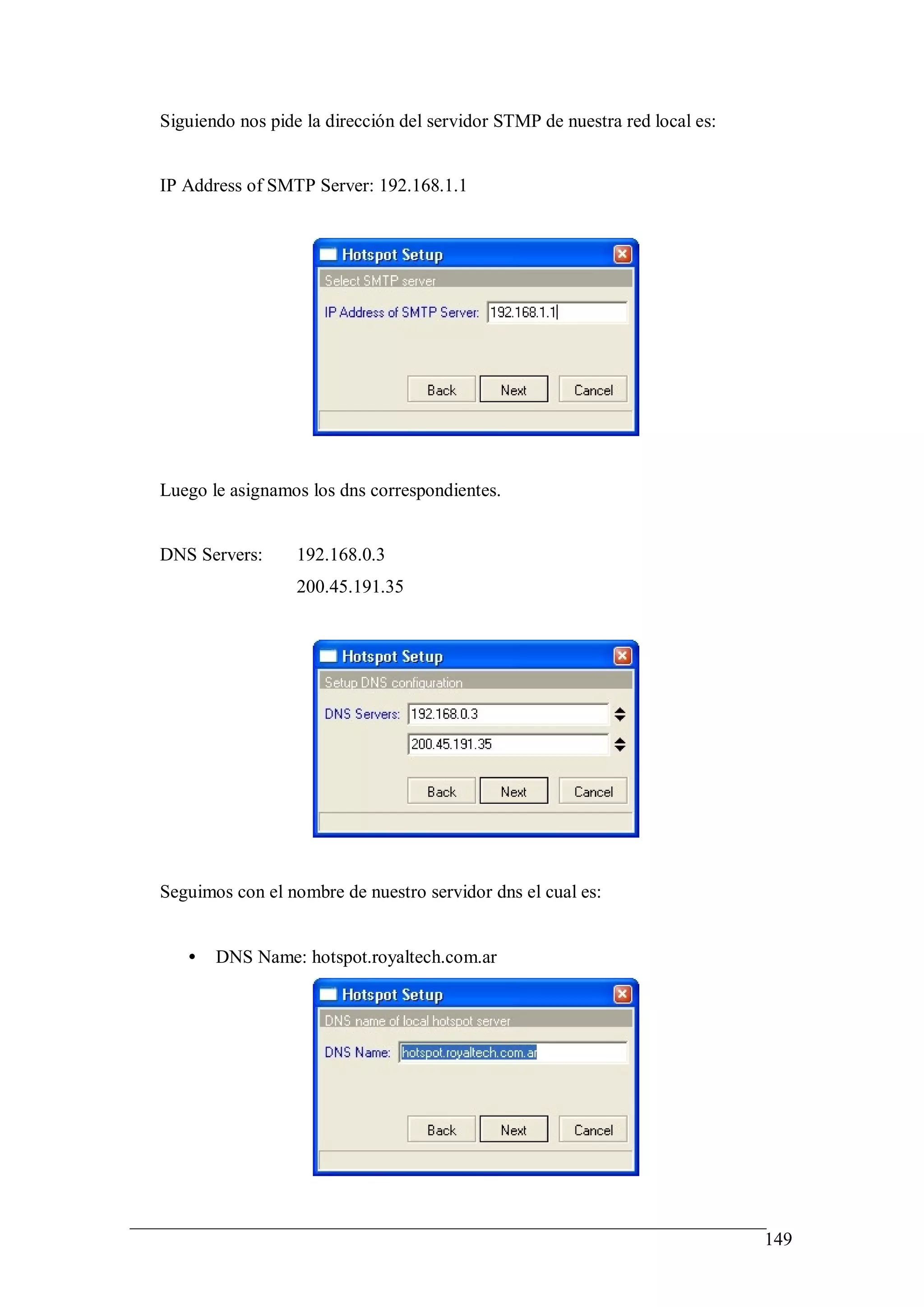 Siguiendo nos pide la dirección del servidor STMP de nuestra red local es:


IP Address of SMTP Server: 192.168.1.1




Luego le asignamos los dns correspondientes.


DNS Servers:      192.168.0.3
                  200.45.191.35




Seguimos con el nombre de nuestro servidor dns el cual es:


   •   DNS Name: hotspot.royaltech.com.ar




                                                                             149
 