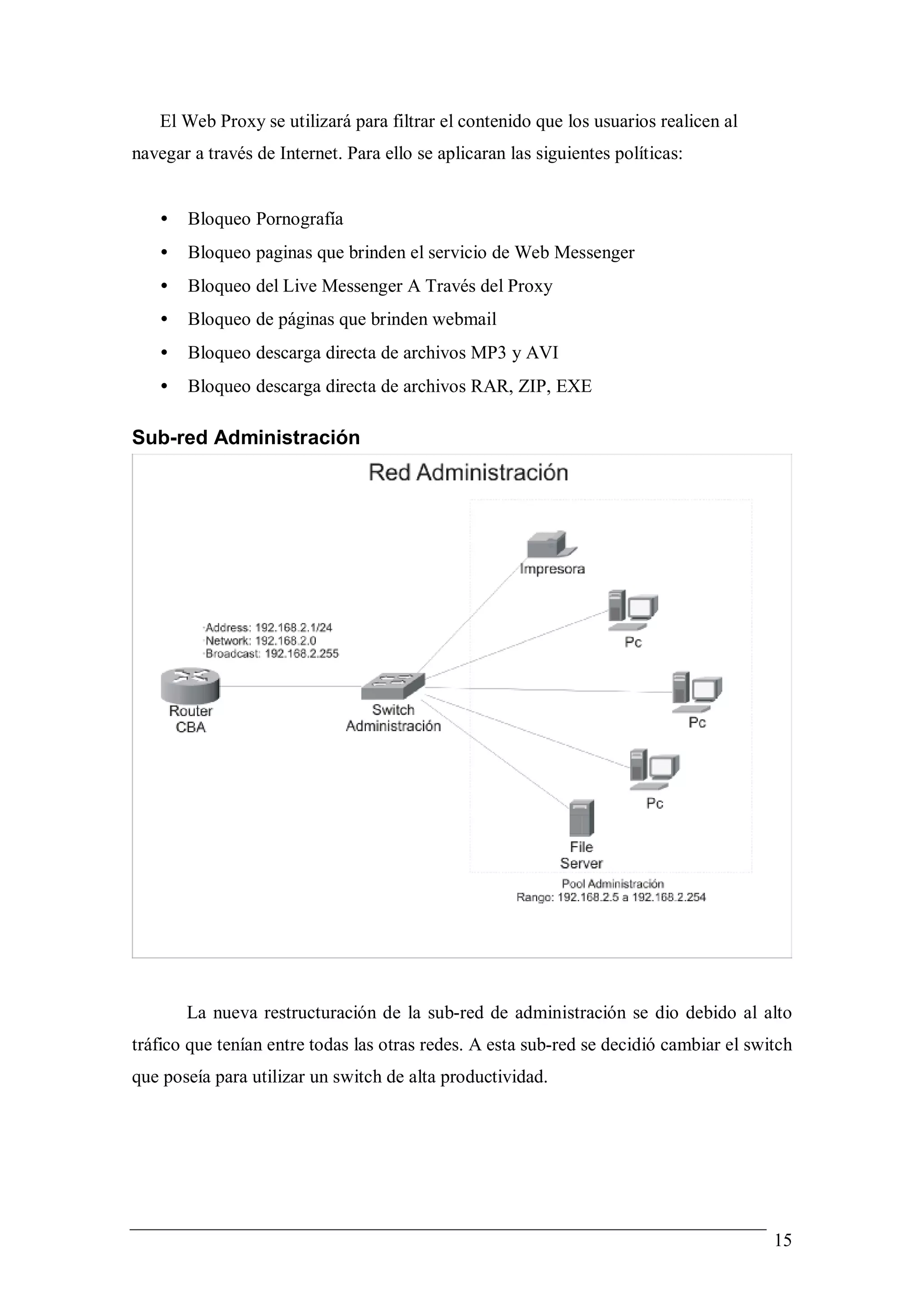 El Web Proxy se utilizará para filtrar el contenido que los usuarios realicen al
navegar a través de Internet. Para ello se aplicaran las siguientes políticas:


   •   Bloqueo Pornografía
   •   Bloqueo paginas que brinden el servicio de Web Messenger
   •   Bloqueo del Live Messenger A Través del Proxy
   •   Bloqueo de páginas que brinden webmail
   •   Bloqueo descarga directa de archivos MP3 y AVI
   •   Bloqueo descarga directa de archivos RAR, ZIP, EXE

Sub-red Administración




       La nueva restructuración de la sub-red de administración se dio debido al alto
tráfico que tenían entre todas las otras redes. A esta sub-red se decidió cambiar el switch
que poseía para utilizar un switch de alta productividad.




                                                                                        15
 