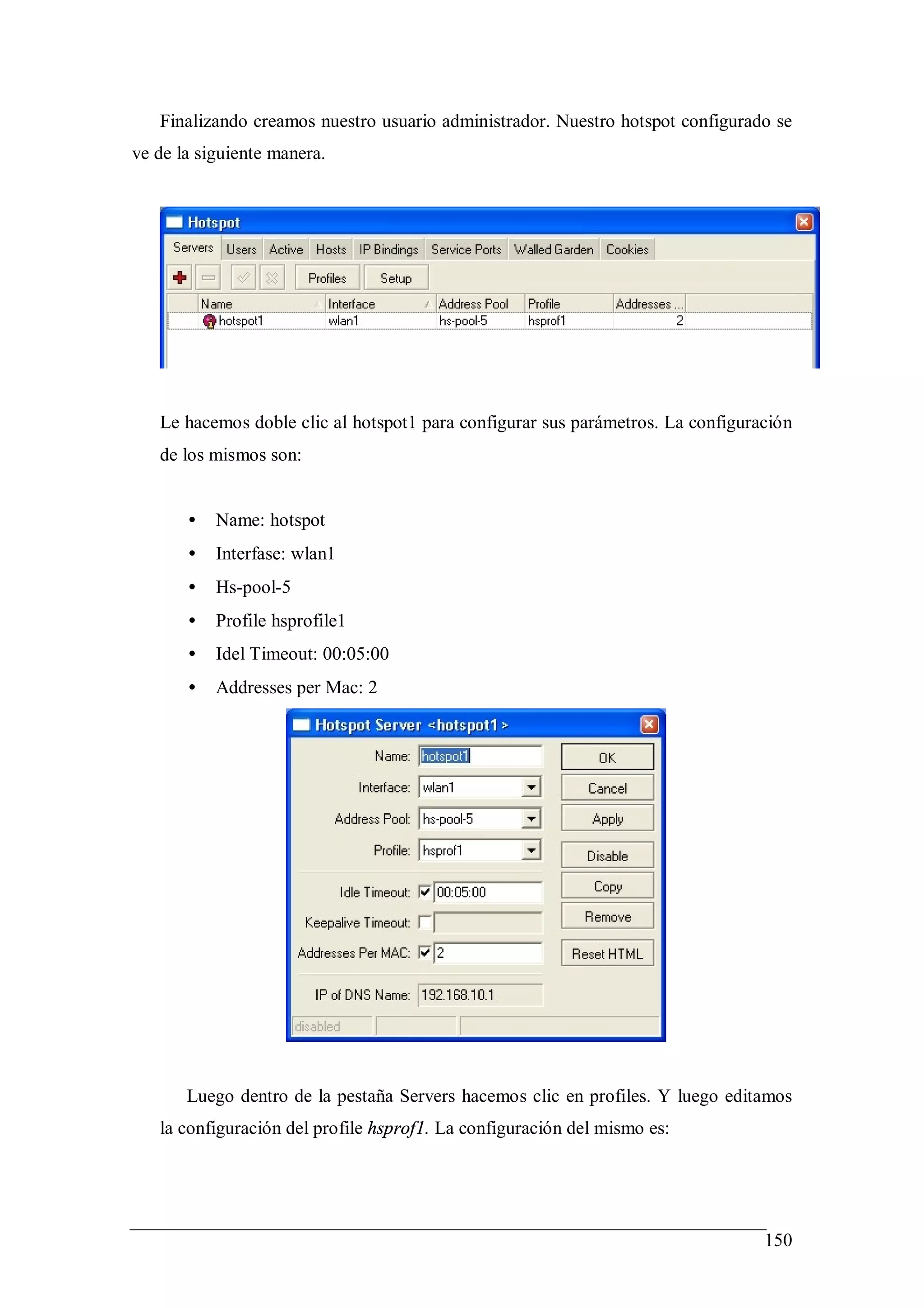Finalizando creamos nuestro usuario administrador. Nuestro hotspot configurado se
ve de la siguiente manera.




   Le hacemos doble clic al hotspot1 para configurar sus parámetros. La configuración
   de los mismos son:


       •   Name: hotspot
       •   Interfase: wlan1
       •   Hs-pool-5
       •   Profile hsprofile1
       •   Idel Timeout: 00:05:00
       •   Addresses per Mac: 2




       Luego dentro de la pestaña Servers hacemos clic en profiles. Y luego editamos
   la configuración del profile hsprof1. La configuración del mismo es:




                                                                                 150
 