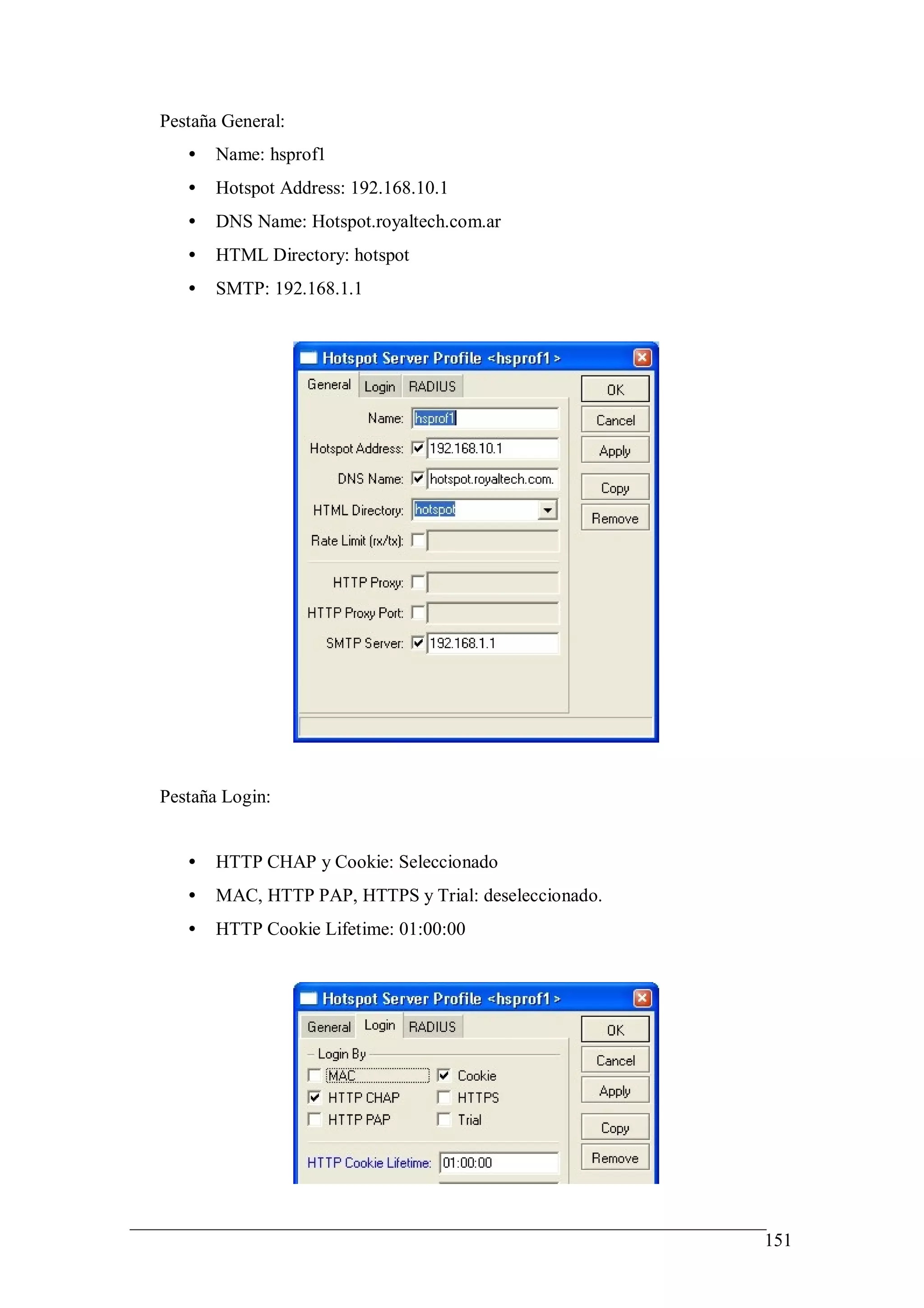 Pestaña General:
   •   Name: hsprof1
   •   Hotspot Address: 192.168.10.1
   •   DNS Name: Hotspot.royaltech.com.ar
   •   HTML Directory: hotspot
   •   SMTP: 192.168.1.1




Pestaña Login:


   •   HTTP CHAP y Cookie: Seleccionado
   •   MAC, HTTP PAP, HTTPS y Trial: deseleccionado.
   •   HTTP Cookie Lifetime: 01:00:00




                                                       151
 