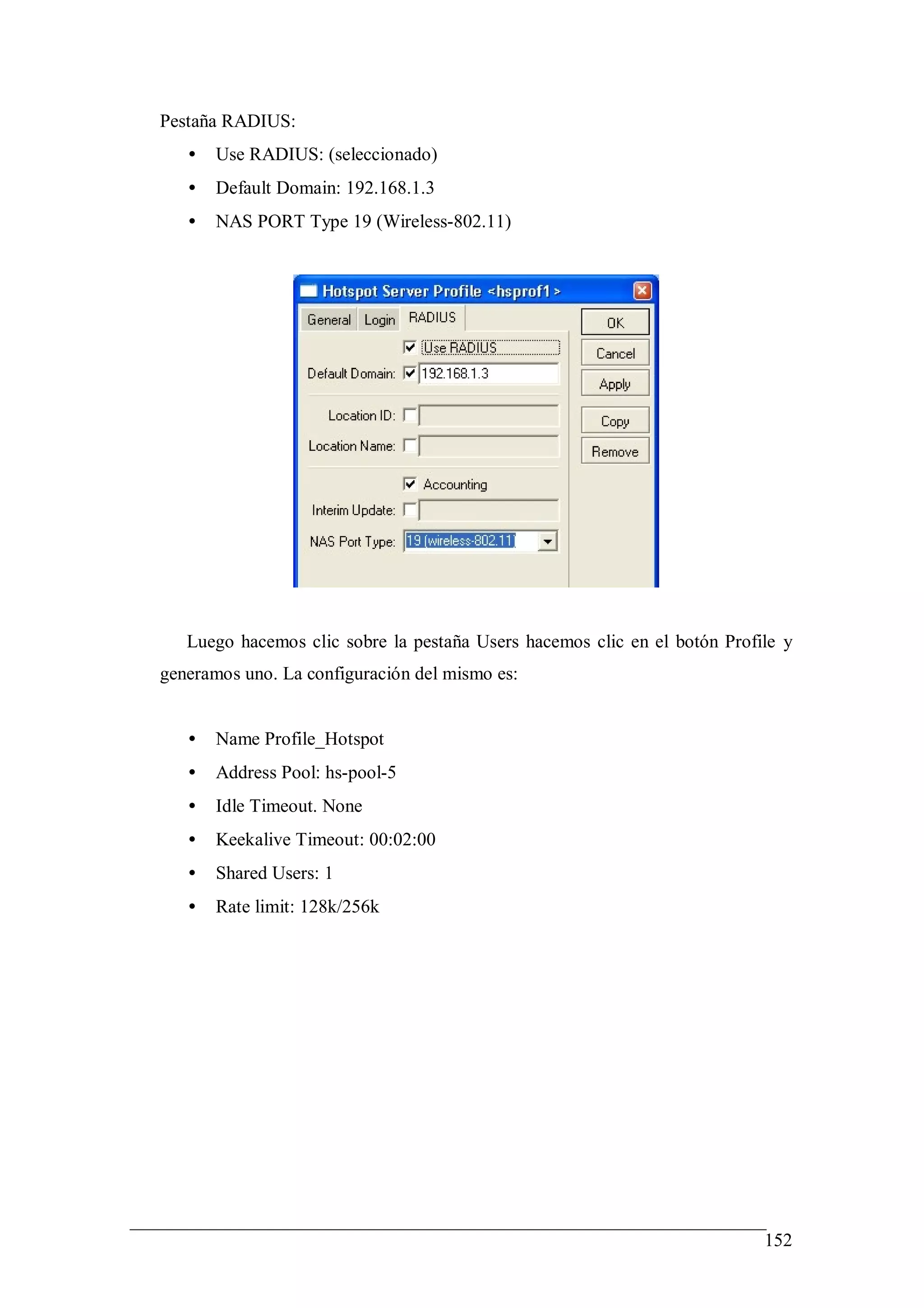Pestaña RADIUS:
   •   Use RADIUS: (seleccionado)
   •   Default Domain: 192.168.1.3
   •   NAS PORT Type 19 (Wireless-802.11)




   Luego hacemos clic sobre la pestaña Users hacemos clic en el botón Profile y
generamos uno. La configuración del mismo es:


   •   Name Profile_Hotspot
   •   Address Pool: hs-pool-5
   •   Idle Timeout. None
   •   Keekalive Timeout: 00:02:00
   •   Shared Users: 1
   •   Rate limit: 128k/256k




                                                                           152
 