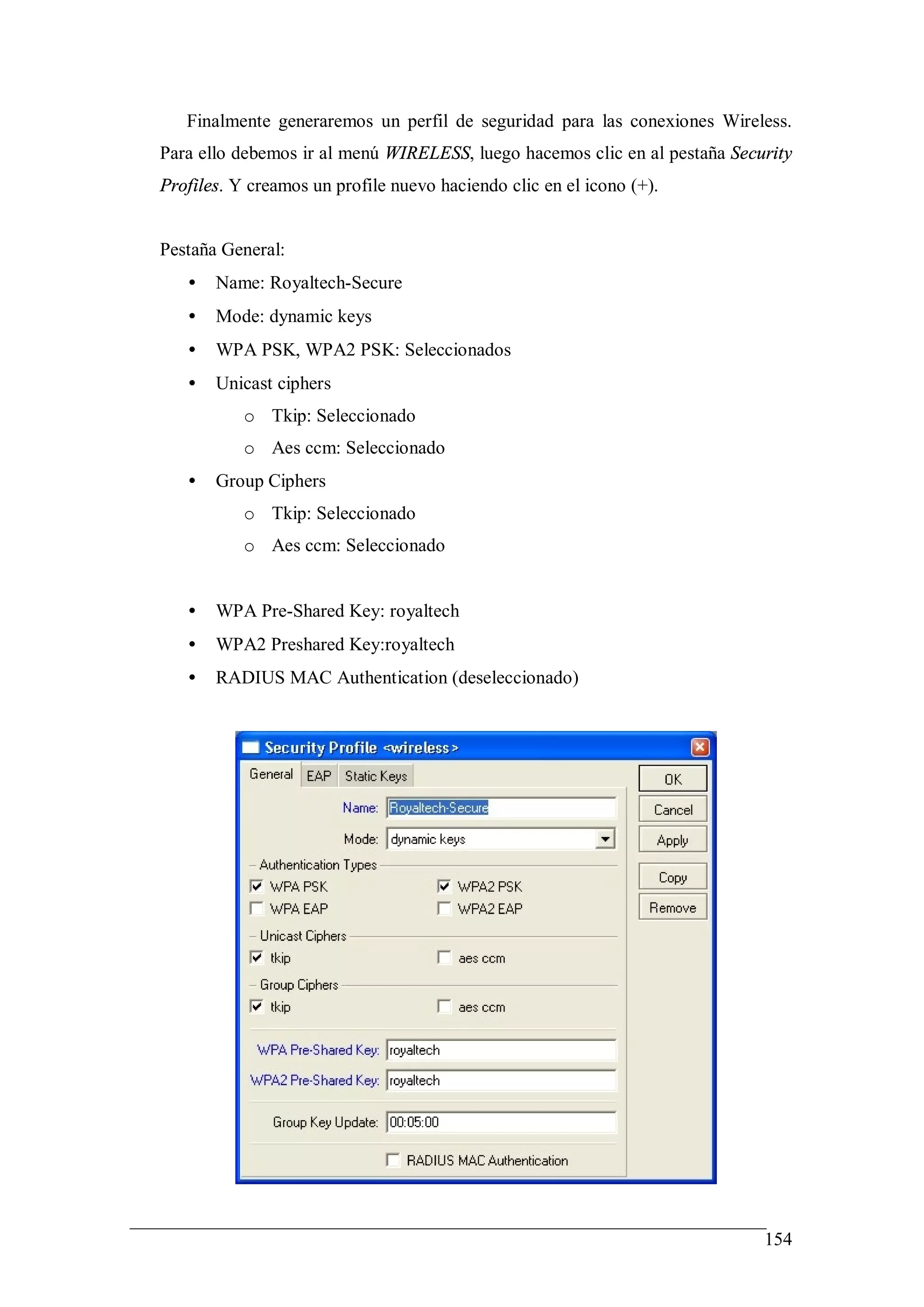 Finalmente generaremos un perfil de seguridad para las conexiones Wireless.
Para ello debemos ir al menú WIRELESS, luego hacemos clic en al pestaña Security
Profiles. Y creamos un profile nuevo haciendo clic en el icono (+).


Pestaña General:
   •   Name: Royaltech-Secure
   •   Mode: dynamic keys
   •   WPA PSK, WPA2 PSK: Seleccionados
   •   Unicast ciphers
           o Tkip: Seleccionado
           o Aes ccm: Seleccionado
   •   Group Ciphers
           o Tkip: Seleccionado
           o Aes ccm: Seleccionado


   •   WPA Pre-Shared Key: royaltech
   •   WPA2 Preshared Key:royaltech
   •   RADIUS MAC Authentication (deseleccionado)




                                                                            154
 