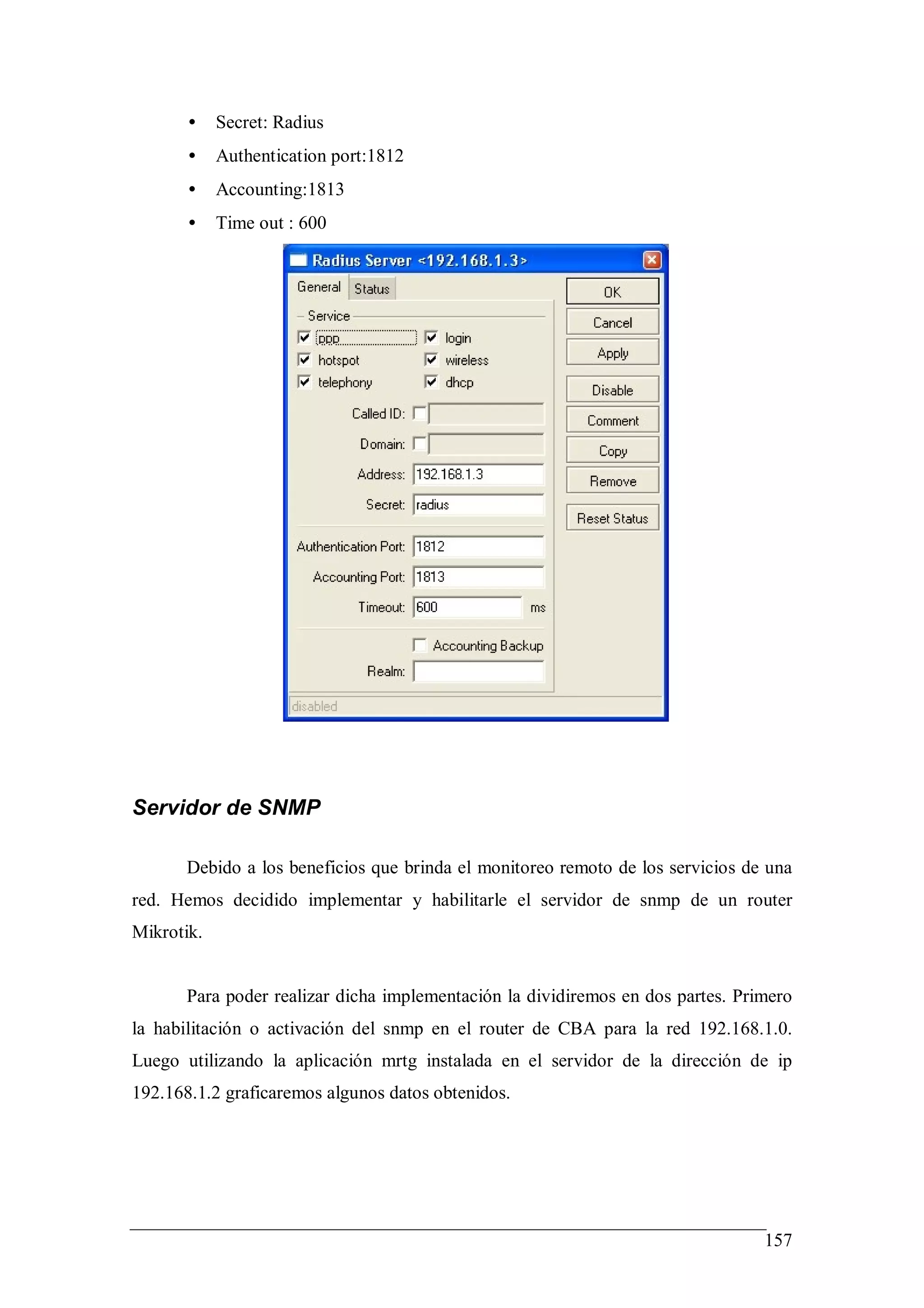 •    Secret: Radius
       •    Authentication port:1812
       •    Accounting:1813
       •    Time out : 600




Servidor de SNMP

       Debido a los beneficios que brinda el monitoreo remoto de los servicios de una
red. Hemos decidido implementar y habilitarle el servidor de snmp de un router
Mikrotik.


       Para poder realizar dicha implementación la dividiremos en dos partes. Primero
la habilitación o activación del snmp en el router de CBA para la red 192.168.1.0.
Luego utilizando la aplicación mrtg instalada en el servidor de la dirección de ip
192.168.1.2 graficaremos algunos datos obtenidos.




                                                                                 157
 