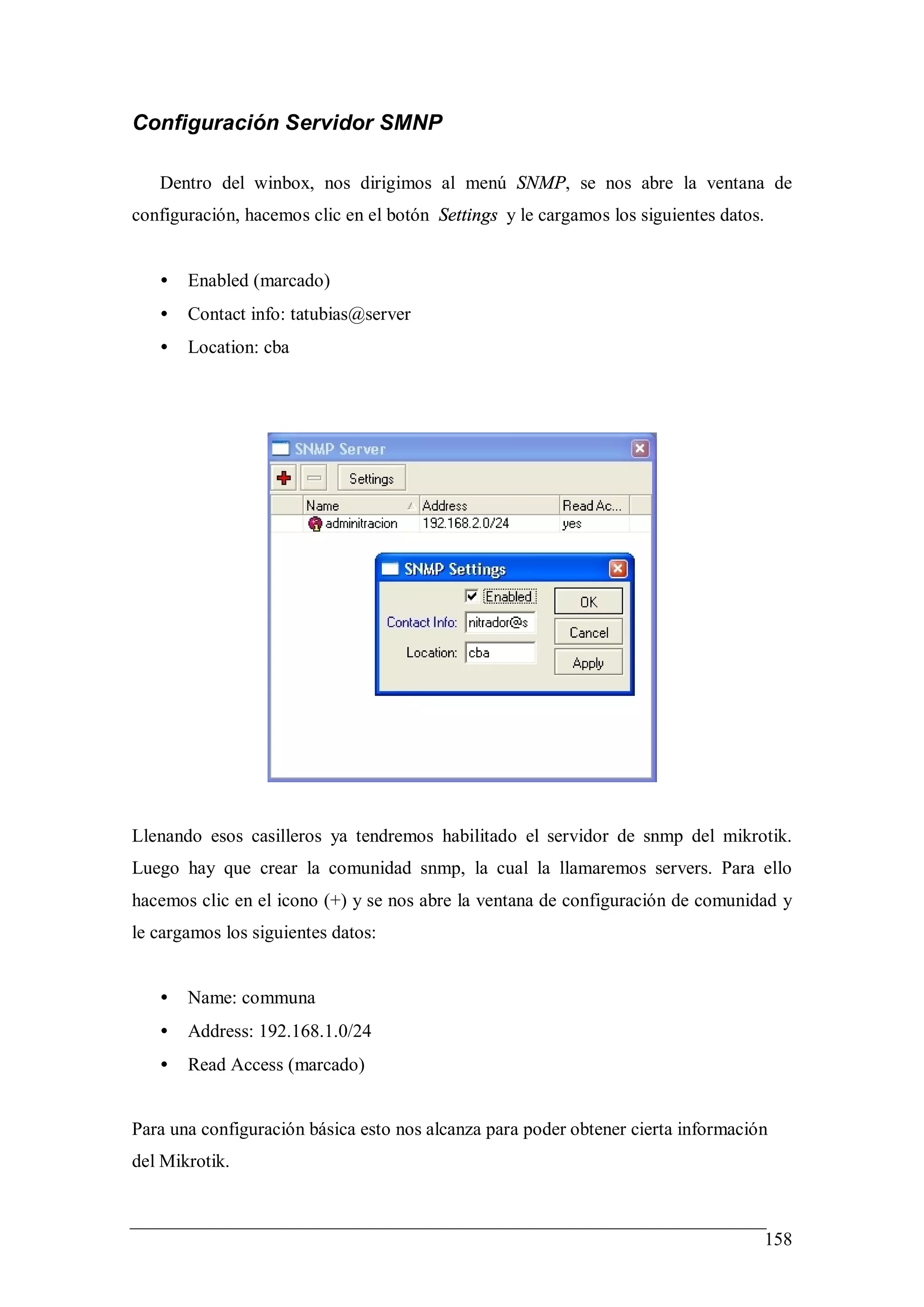 Configuración Servidor SMNP

   Dentro del winbox, nos dirigimos al menú SNMP, se nos abre la ventana de
configuración, hacemos clic en el botón Settings y le cargamos los siguientes datos.


   •   Enabled (marcado)
   •   Contact info: tatubias@server
   •   Location: cba




Llenando esos casilleros ya tendremos habilitado el servidor de snmp del mikrotik.
Luego hay que crear la comunidad snmp, la cual la llamaremos servers. Para ello
hacemos clic en el icono (+) y se nos abre la ventana de configuración de comunidad y
le cargamos los siguientes datos:


   •   Name: communa
   •   Address: 192.168.1.0/24
   •   Read Access (marcado)


Para una configuración básica esto nos alcanza para poder obtener cierta información
del Mikrotik.



                                                                                       158
 