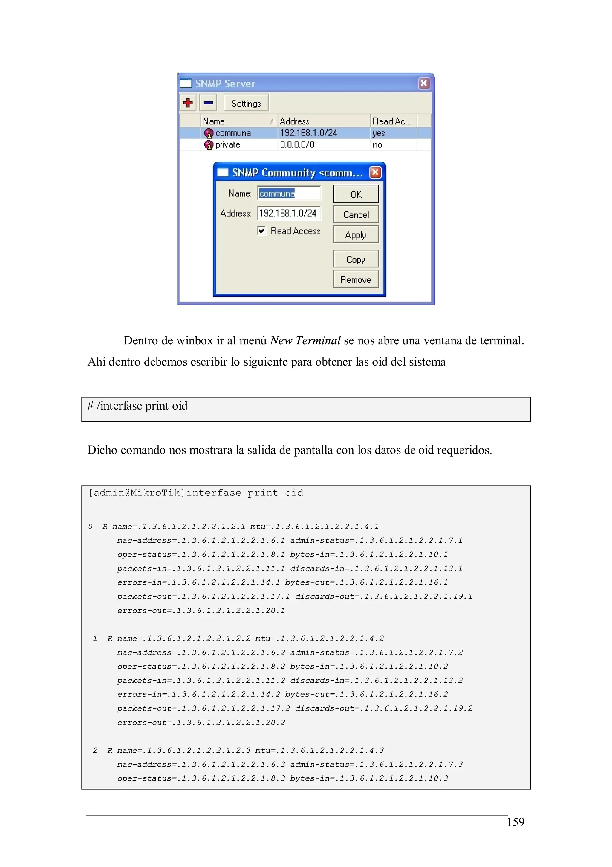 Dentro de winbox ir al menú New Terminal se nos abre una ventana de terminal.
Ahí dentro debemos escribir lo siguiente para obtener las oid del sistema


# /interfase print oid


Dicho comando nos mostrara la salida de pantalla con los datos de oid requeridos.


[admin@MikroTik]interfase print oid


0       R name=.1.3.6.1.2.1.2.2.1.2.1 mtu=.1.3.6.1.2.1.2.2.1.4.1
           mac-address=.1.3.6.1.2.1.2.2.1.6.1 admin-status=.1.3.6.1.2.1.2.2.1.7.1
           oper-status=.1.3.6.1.2.1.2.2.1.8.1 bytes-in=.1.3.6.1.2.1.2.2.1.10.1
           packets-in=.1.3.6.1.2.1.2.2.1.11.1 discards-in=.1.3.6.1.2.1.2.2.1.13.1
           errors-in=.1.3.6.1.2.1.2.2.1.14.1 bytes-out=.1.3.6.1.2.1.2.2.1.16.1
           packets-out=.1.3.6.1.2.1.2.2.1.17.1 discards-out=.1.3.6.1.2.1.2.2.1.19.1
           errors-out=.1.3.6.1.2.1.2.2.1.20.1


    1    R name=.1.3.6.1.2.1.2.2.1.2.2 mtu=.1.3.6.1.2.1.2.2.1.4.2
           mac-address=.1.3.6.1.2.1.2.2.1.6.2 admin-status=.1.3.6.1.2.1.2.2.1.7.2
           oper-status=.1.3.6.1.2.1.2.2.1.8.2 bytes-in=.1.3.6.1.2.1.2.2.1.10.2
           packets-in=.1.3.6.1.2.1.2.2.1.11.2 discards-in=.1.3.6.1.2.1.2.2.1.13.2
           errors-in=.1.3.6.1.2.1.2.2.1.14.2 bytes-out=.1.3.6.1.2.1.2.2.1.16.2
           packets-out=.1.3.6.1.2.1.2.2.1.17.2 discards-out=.1.3.6.1.2.1.2.2.1.19.2
           errors-out=.1.3.6.1.2.1.2.2.1.20.2


    2    R name=.1.3.6.1.2.1.2.2.1.2.3 mtu=.1.3.6.1.2.1.2.2.1.4.3
           mac-address=.1.3.6.1.2.1.2.2.1.6.3 admin-status=.1.3.6.1.2.1.2.2.1.7.3
           oper-status=.1.3.6.1.2.1.2.2.1.8.3 bytes-in=.1.3.6.1.2.1.2.2.1.10.3




                                                                                      159
 