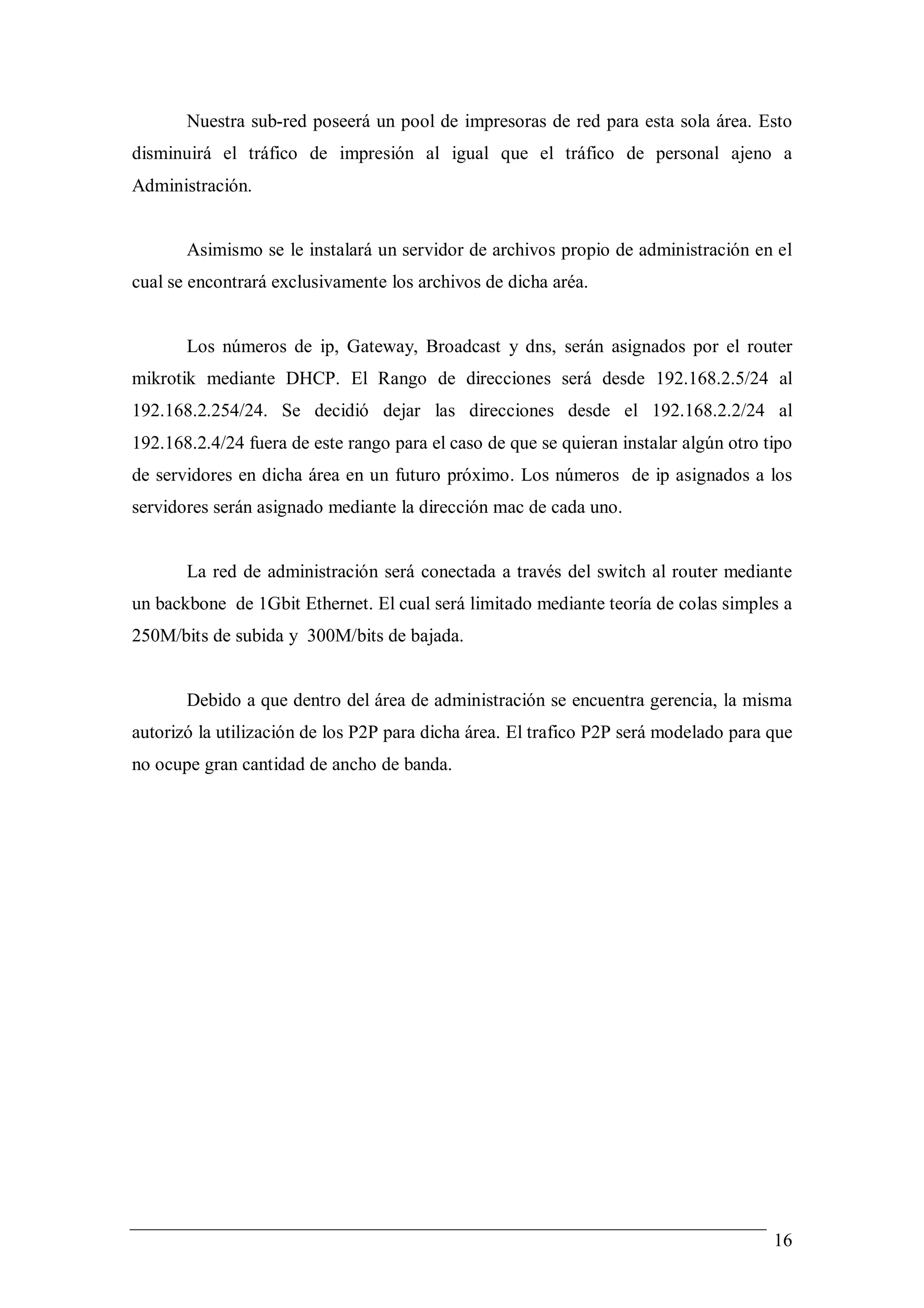 Nuestra sub-red poseerá un pool de impresoras de red para esta sola área. Esto
disminuirá el tráfico de impresión al igual que el tráfico de personal ajeno a
Administración.


       Asimismo se le instalará un servidor de archivos propio de administración en el
cual se encontrará exclusivamente los archivos de dicha aréa.


       Los números de ip, Gateway, Broadcast y dns, serán asignados por el router
mikrotik mediante DHCP. El Rango de direcciones será desde 192.168.2.5/24 al
192.168.2.254/24. Se decidió dejar las direcciones desde el 192.168.2.2/24 al
192.168.2.4/24 fuera de este rango para el caso de que se quieran instalar algún otro tipo
de servidores en dicha área en un futuro próximo. Los números de ip asignados a los
servidores serán asignado mediante la dirección mac de cada uno.


       La red de administración será conectada a través del switch al router mediante
un backbone de 1Gbit Ethernet. El cual será limitado mediante teoría de colas simples a
250M/bits de subida y 300M/bits de bajada.


       Debido a que dentro del área de administración se encuentra gerencia, la misma
autorizó la utilización de los P2P para dicha área. El trafico P2P será modelado para que
no ocupe gran cantidad de ancho de banda.




                                                                                       16
 