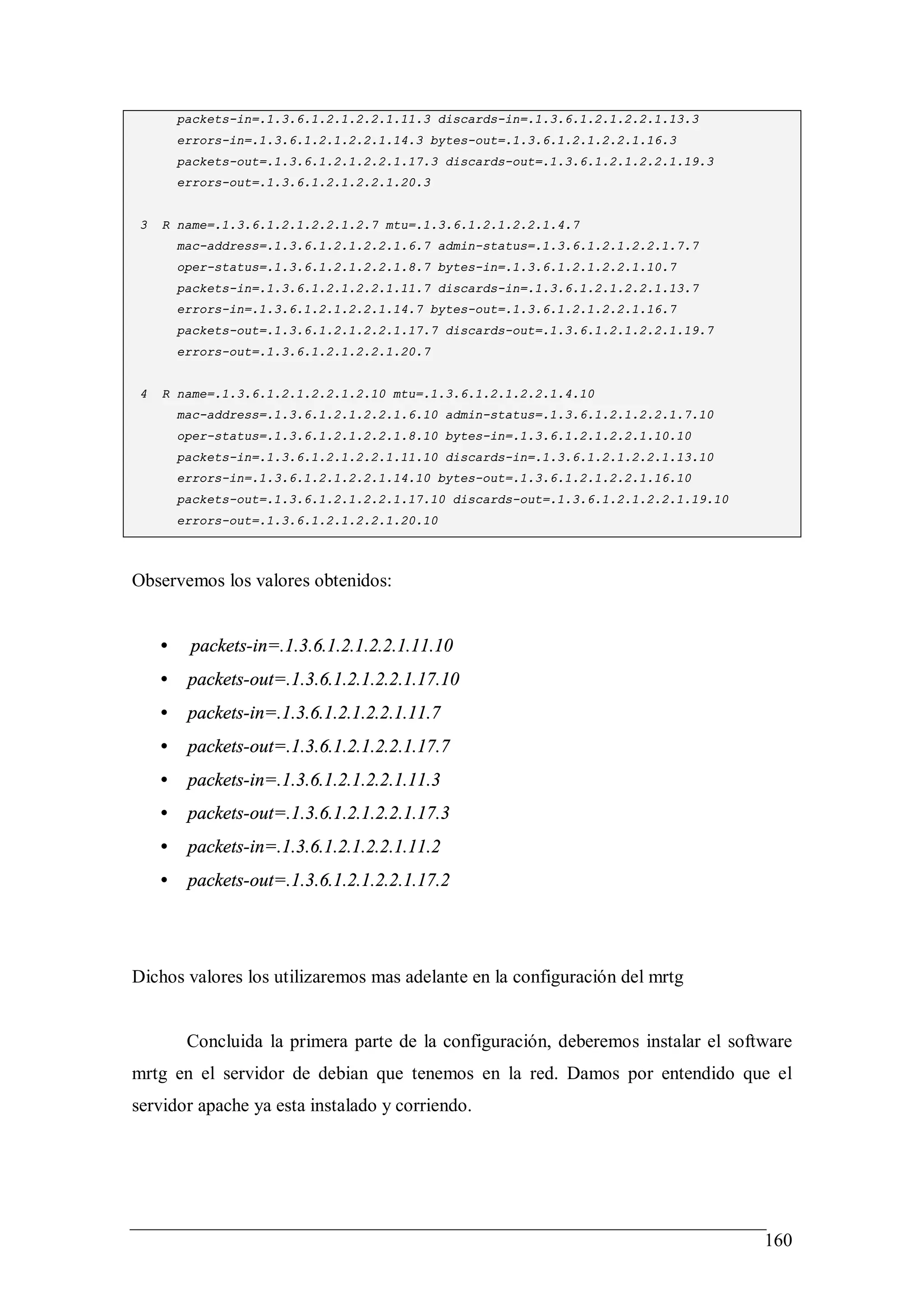 packets-in=.1.3.6.1.2.1.2.2.1.11.3 discards-in=.1.3.6.1.2.1.2.2.1.13.3
         errors-in=.1.3.6.1.2.1.2.2.1.14.3 bytes-out=.1.3.6.1.2.1.2.2.1.16.3
         packets-out=.1.3.6.1.2.1.2.2.1.17.3 discards-out=.1.3.6.1.2.1.2.2.1.19.3
         errors-out=.1.3.6.1.2.1.2.2.1.20.3


 3   R name=.1.3.6.1.2.1.2.2.1.2.7 mtu=.1.3.6.1.2.1.2.2.1.4.7
         mac-address=.1.3.6.1.2.1.2.2.1.6.7 admin-status=.1.3.6.1.2.1.2.2.1.7.7
         oper-status=.1.3.6.1.2.1.2.2.1.8.7 bytes-in=.1.3.6.1.2.1.2.2.1.10.7
         packets-in=.1.3.6.1.2.1.2.2.1.11.7 discards-in=.1.3.6.1.2.1.2.2.1.13.7
         errors-in=.1.3.6.1.2.1.2.2.1.14.7 bytes-out=.1.3.6.1.2.1.2.2.1.16.7
         packets-out=.1.3.6.1.2.1.2.2.1.17.7 discards-out=.1.3.6.1.2.1.2.2.1.19.7
         errors-out=.1.3.6.1.2.1.2.2.1.20.7


 4   R name=.1.3.6.1.2.1.2.2.1.2.10 mtu=.1.3.6.1.2.1.2.2.1.4.10
         mac-address=.1.3.6.1.2.1.2.2.1.6.10 admin-status=.1.3.6.1.2.1.2.2.1.7.10
         oper-status=.1.3.6.1.2.1.2.2.1.8.10 bytes-in=.1.3.6.1.2.1.2.2.1.10.10
         packets-in=.1.3.6.1.2.1.2.2.1.11.10 discards-in=.1.3.6.1.2.1.2.2.1.13.10
         errors-in=.1.3.6.1.2.1.2.2.1.14.10 bytes-out=.1.3.6.1.2.1.2.2.1.16.10
         packets-out=.1.3.6.1.2.1.2.2.1.17.10 discards-out=.1.3.6.1.2.1.2.2.1.19.10
         errors-out=.1.3.6.1.2.1.2.2.1.20.10




Observemos los valores obtenidos:


     •    packets-in=.1.3.6.1.2.1.2.2.1.11.10
     •    packets-out=.1.3.6.1.2.1.2.2.1.17.10
     •    packets-in=.1.3.6.1.2.1.2.2.1.11.7
     •    packets-out=.1.3.6.1.2.1.2.2.1.17.7
     •    packets-in=.1.3.6.1.2.1.2.2.1.11.3
     •    packets-out=.1.3.6.1.2.1.2.2.1.17.3
     •    packets-in=.1.3.6.1.2.1.2.2.1.11.2
     •    packets-out=.1.3.6.1.2.1.2.2.1.17.2




Dichos valores los utilizaremos mas adelante en la configuración del mrtg


          Concluida la primera parte de la configuración, deberemos instalar el software
mrtg en el servidor de debian que tenemos en la red. Damos por entendido que el
servidor apache ya esta instalado y corriendo.




                                                                                      160
 