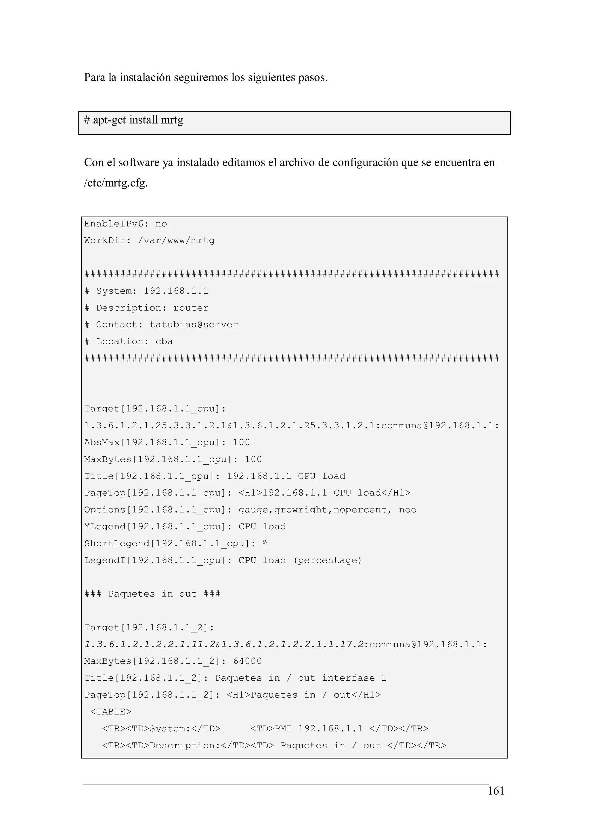 Para la instalación seguiremos los siguientes pasos.


# apt-get install mrtg


Con el software ya instalado editamos el archivo de configuración que se encuentra en
/etc/mrtg.cfg.


EnableIPv6: no
WorkDir: /var/www/mrtg


######################################################################
# System: 192.168.1.1
# Description: router
# Contact: tatubias@server
# Location: cba
######################################################################




Target[192.168.1.1_cpu]:
1.3.6.1.2.1.25.3.3.1.2.1&1.3.6.1.2.1.25.3.3.1.2.1:communa@192.168.1.1:
AbsMax[192.168.1.1_cpu]: 100
MaxBytes[192.168.1.1_cpu]: 100
Title[192.168.1.1_cpu]: 192.168.1.1 CPU load
PageTop[192.168.1.1_cpu]: <H1>192.168.1.1 CPU load</H1>
Options[192.168.1.1_cpu]: gauge,growright,nopercent, noo
YLegend[192.168.1.1_cpu]: CPU load
ShortLegend[192.168.1.1_cpu]: %
LegendI[192.168.1.1_cpu]: CPU load (percentage)


### Paquetes in out ###


Target[192.168.1.1_2]:
1.3.6.1.2.1.2.2.1.11.2&1.3.6.1.2.1.2.2.1.1.17.2:communa@192.168.1.1:
MaxBytes[192.168.1.1_2]: 64000
Title[192.168.1.1_2]: Paquetes in / out interfase 1
PageTop[192.168.1.1_2]: <H1>Paquetes in / out</H1>
 <TABLE>
   <TR><TD>System:</TD>            <TD>PMI 192.168.1.1 </TD></TR>
   <TR><TD>Description:</TD><TD> Paquetes in / out </TD></TR>



                                                                                   161
 