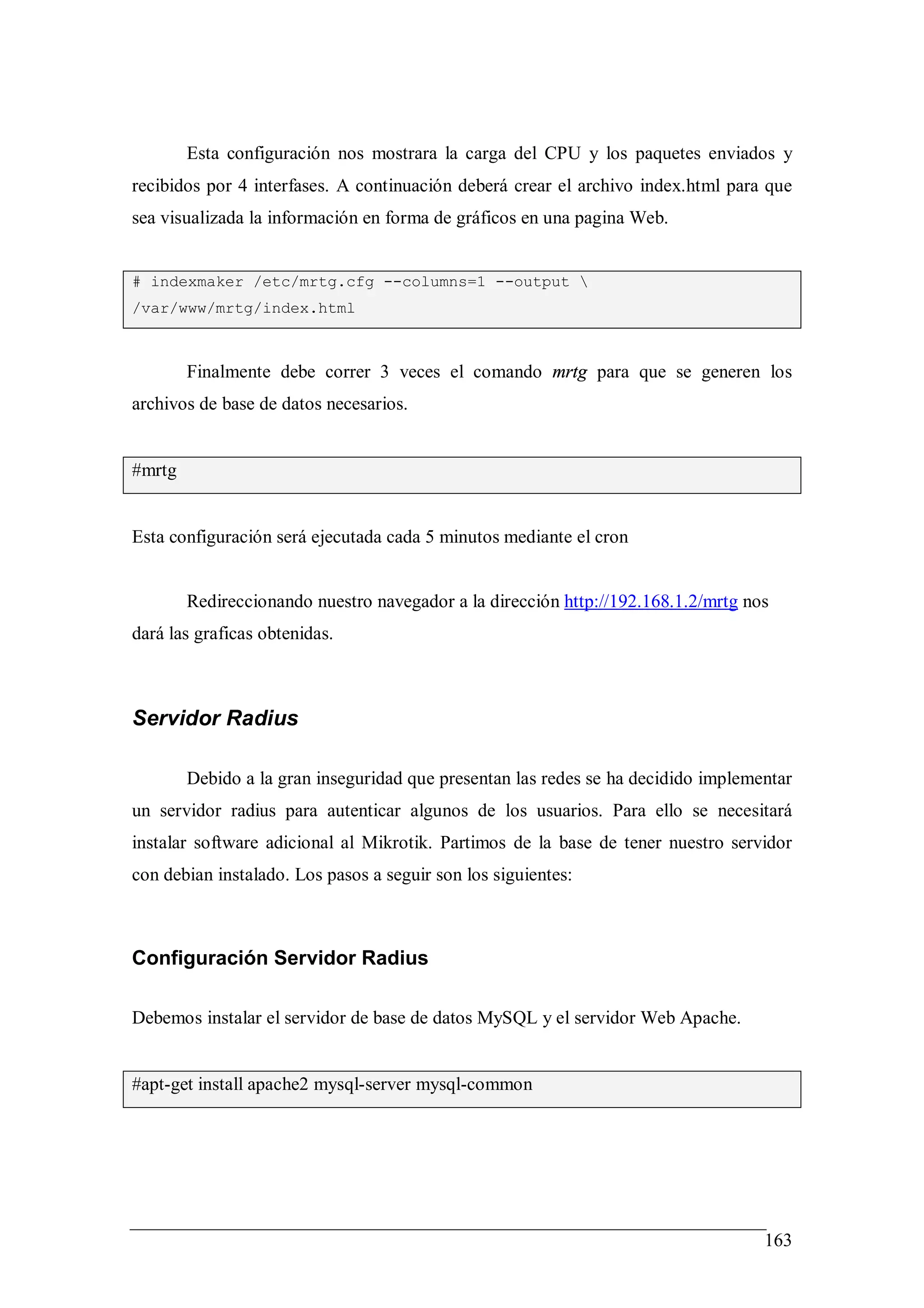 Esta configuración nos mostrara la carga del CPU y los paquetes enviados y
recibidos por 4 interfases. A continuación deberá crear el archivo index.html para que
sea visualizada la información en forma de gráficos en una pagina Web.


# indexmaker /etc/mrtg.cfg --columns=1 --output 
/var/www/mrtg/index.html



        Finalmente debe correr 3 veces el comando mrtg para que se generen los
archivos de base de datos necesarios.


#mrtg


Esta configuración será ejecutada cada 5 minutos mediante el cron


        Redireccionando nuestro navegador a la dirección http://192.168.1.2/mrtg nos
dará las graficas obtenidas.



Servidor Radius

        Debido a la gran inseguridad que presentan las redes se ha decidido implementar
un servidor radius para autenticar algunos de los usuarios. Para ello se necesitará
instalar software adicional al Mikrotik. Partimos de la base de tener nuestro servidor
con debian instalado. Los pasos a seguir son los siguientes:



Configuración Servidor Radius

Debemos instalar el servidor de base de datos MySQL y el servidor Web Apache.


#apt-get install apache2 mysql-server mysql-common




                                                                                   163
 