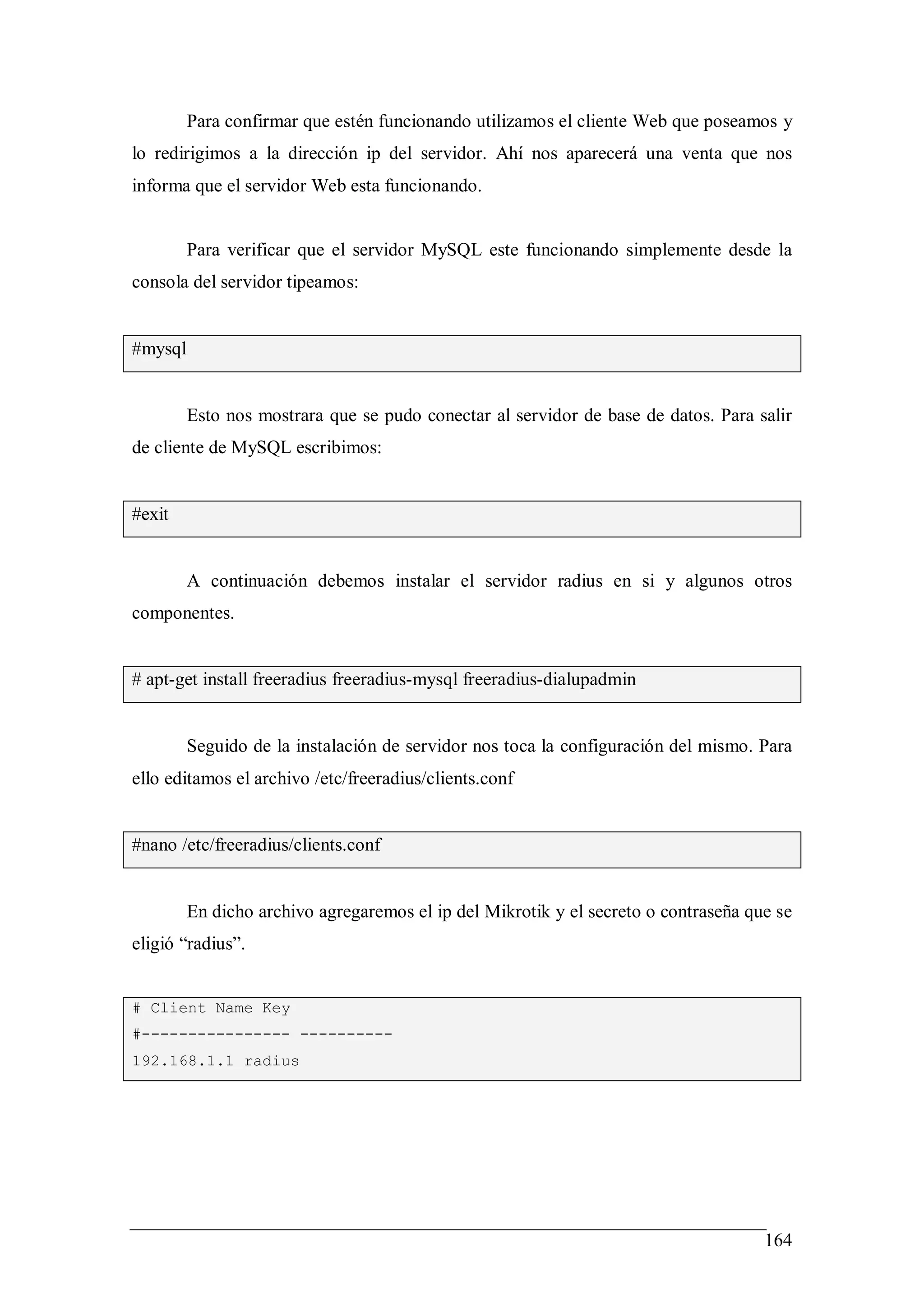 Para confirmar que estén funcionando utilizamos el cliente Web que poseamos y
lo redirigimos a la dirección ip del servidor. Ahí nos aparecerá una venta que nos
informa que el servidor Web esta funcionando.


         Para verificar que el servidor MySQL este funcionando simplemente desde la
consola del servidor tipeamos:


#mysql


         Esto nos mostrara que se pudo conectar al servidor de base de datos. Para salir
de cliente de MySQL escribimos:


#exit


         A continuación debemos instalar el servidor radius en si y algunos otros
componentes.


# apt-get install freeradius freeradius-mysql freeradius-dialupadmin


         Seguido de la instalación de servidor nos toca la configuración del mismo. Para
ello editamos el archivo /etc/freeradius/clients.conf


#nano /etc/freeradius/clients.conf


         En dicho archivo agregaremos el ip del Mikrotik y el secreto o contraseña que se
eligió “radius”.


# Client Name Key
#---------------- ----------
192.168.1.1 radius




                                                                                     164
 