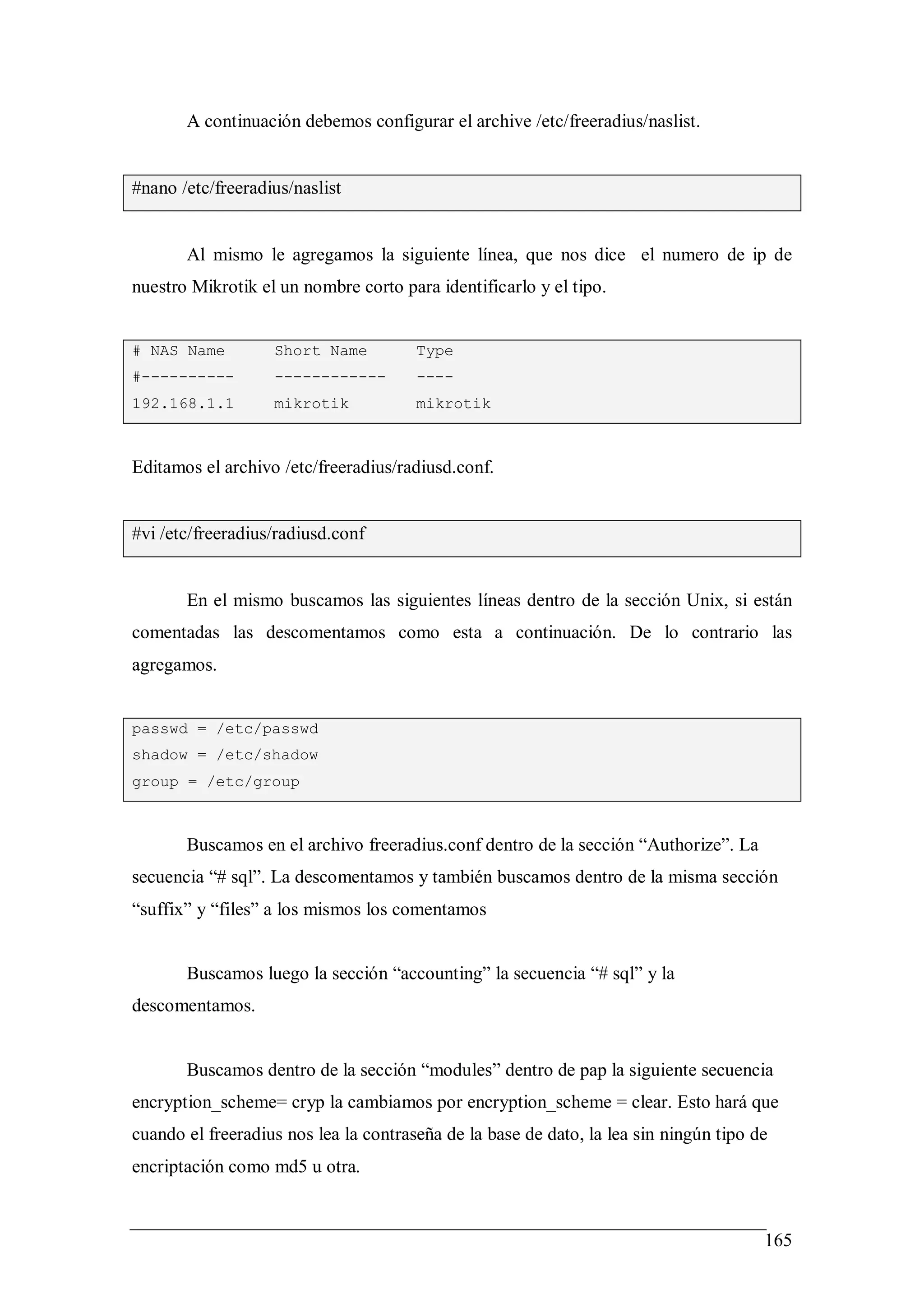 A continuación debemos configurar el archive /etc/freeradius/naslist.


#nano /etc/freeradius/naslist


       Al mismo le agregamos la siguiente línea, que nos dice el numero de ip de
nuestro Mikrotik el un nombre corto para identificarlo y el tipo.


# NAS Name         Short Name          Type
#----------        ------------        ----
192.168.1.1        mikrotik            mikrotik



Editamos el archivo /etc/freeradius/radiusd.conf.


#vi /etc/freeradius/radiusd.conf


       En el mismo buscamos las siguientes líneas dentro de la sección Unix, si están
comentadas las descomentamos como esta a continuación. De lo contrario las
agregamos.


passwd = /etc/passwd
shadow = /etc/shadow
group = /etc/group



       Buscamos en el archivo freeradius.conf dentro de la sección “Authorize”. La
secuencia “# sql”. La descomentamos y también buscamos dentro de la misma sección
“suffix” y “files” a los mismos los comentamos


       Buscamos luego la sección “accounting” la secuencia “# sql” y la
descomentamos.


       Buscamos dentro de la sección “modules” dentro de pap la siguiente secuencia
encryption_scheme= cryp la cambiamos por encryption_scheme = clear. Esto hará que
cuando el freeradius nos lea la contraseña de la base de dato, la lea sin ningún tipo de
encriptación como md5 u otra.


                                                                                       165
 
