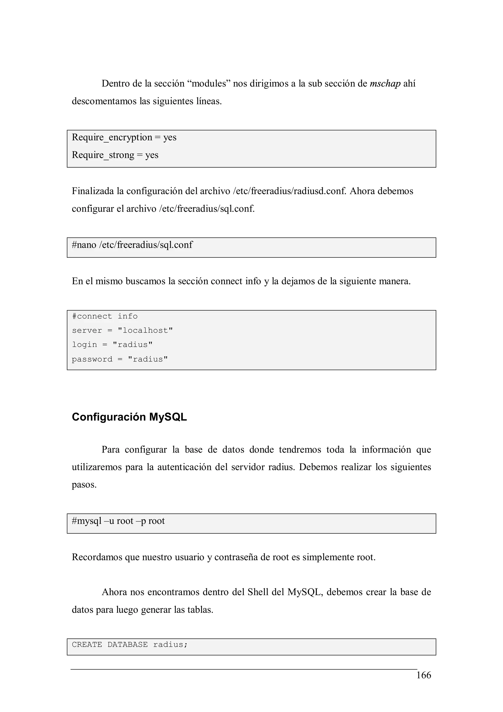 Dentro de la sección “modules” nos dirigimos a la sub sección de mschap ahí
descomentamos las siguientes líneas.


Require_encryption = yes
Require_strong = yes


Finalizada la configuración del archivo /etc/freeradius/radiusd.conf. Ahora debemos
configurar el archivo /etc/freeradius/sql.conf.


#nano /etc/freeradius/sql.conf


En el mismo buscamos la sección connect info y la dejamos de la siguiente manera.


#connect info
server = "localhost"
login = "radius"
password = "radius"




Configuración MySQL

         Para configurar la base de datos donde tendremos toda la información que
utilizaremos para la autenticación del servidor radius. Debemos realizar los siguientes
pasos.


#mysql –u root –p root


Recordamos que nuestro usuario y contraseña de root es simplemente root.


         Ahora nos encontramos dentro del Shell del MySQL, debemos crear la base de
datos para luego generar las tablas.


CREATE DATABASE radius;


                                                                                       166
 