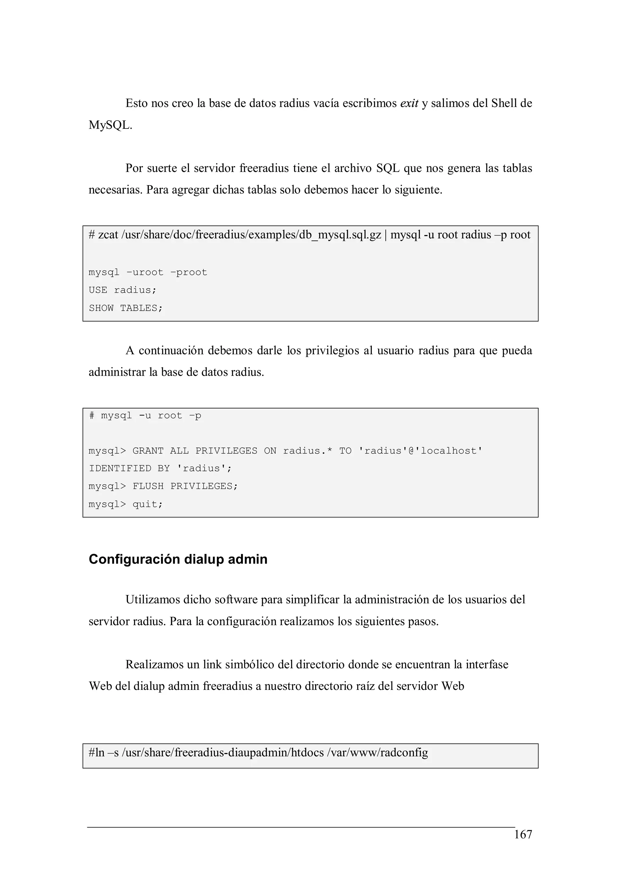 Esto nos creo la base de datos radius vacía escribimos exit y salimos del Shell de
MySQL.


       Por suerte el servidor freeradius tiene el archivo SQL que nos genera las tablas
necesarias. Para agregar dichas tablas solo debemos hacer lo siguiente.


# zcat /usr/share/doc/freeradius/examples/db_mysql.sql.gz | mysql -u root radius –p root

mysql –uroot –proot
USE radius;
SHOW TABLES;



       A continuación debemos darle los privilegios al usuario radius para que pueda
administrar la base de datos radius.


# mysql -u root –p


mysql> GRANT ALL PRIVILEGES ON radius.* TO 'radius'@'localhost'
IDENTIFIED BY 'radius';
mysql> FLUSH PRIVILEGES;
mysql> quit;




Configuración dialup admin

       Utilizamos dicho software para simplificar la administración de los usuarios del
servidor radius. Para la configuración realizamos los siguientes pasos.


       Realizamos un link simbólico del directorio donde se encuentran la interfase
Web del dialup admin freeradius a nuestro directorio raíz del servidor Web




#ln –s /usr/share/freeradius-diaupadmin/htdocs /var/www/radconfig




                                                                                      167
 