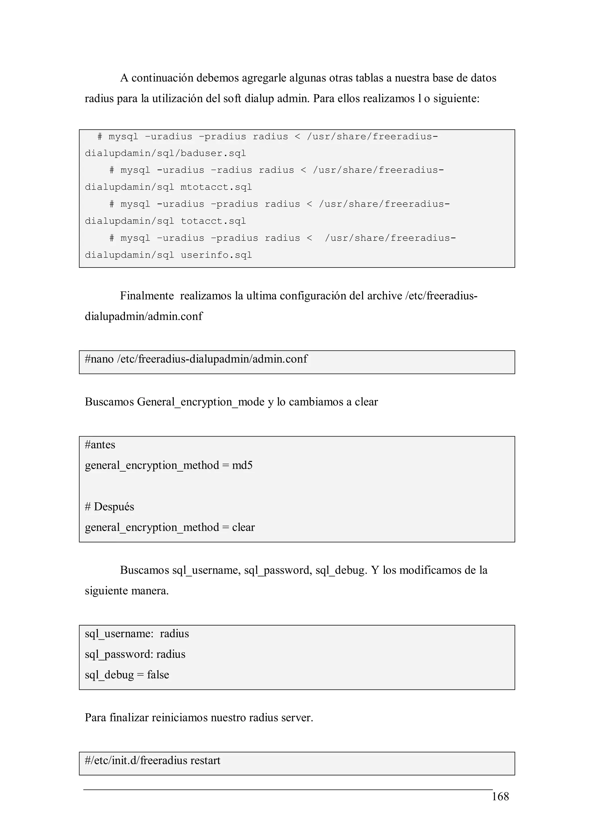 A continuación debemos agregarle algunas otras tablas a nuestra base de datos
radius para la utilización del soft dialup admin. Para ellos realizamos l o siguiente:


  # mysql –uradius –pradius radius < /usr/share/freeradius-
dialupdamin/sql/baduser.sql
     # mysql -uradius –radius radius < /usr/share/freeradius-
dialupdamin/sql mtotacct.sql
     # mysql -uradius –pradius radius < /usr/share/freeradius-
dialupdamin/sql totacct.sql
     # mysql –uradius –pradius radius <             /usr/share/freeradius-
dialupdamin/sql userinfo.sql



         Finalmente realizamos la ultima configuración del archive /etc/freeradius-
dialupadmin/admin.conf


#nano /etc/freeradius-dialupadmin/admin.conf


Buscamos General_encryption_mode y lo cambiamos a clear


#antes
general_encryption_method = md5


# Después
general_encryption_method = clear


         Buscamos sql_username, sql_password, sql_debug. Y los modificamos de la
siguiente manera.


sql_username: radius
sql_password: radius
sql_debug = false


Para finalizar reiniciamos nuestro radius server.


#/etc/init.d/freeradius restart


                                                                                         168
 