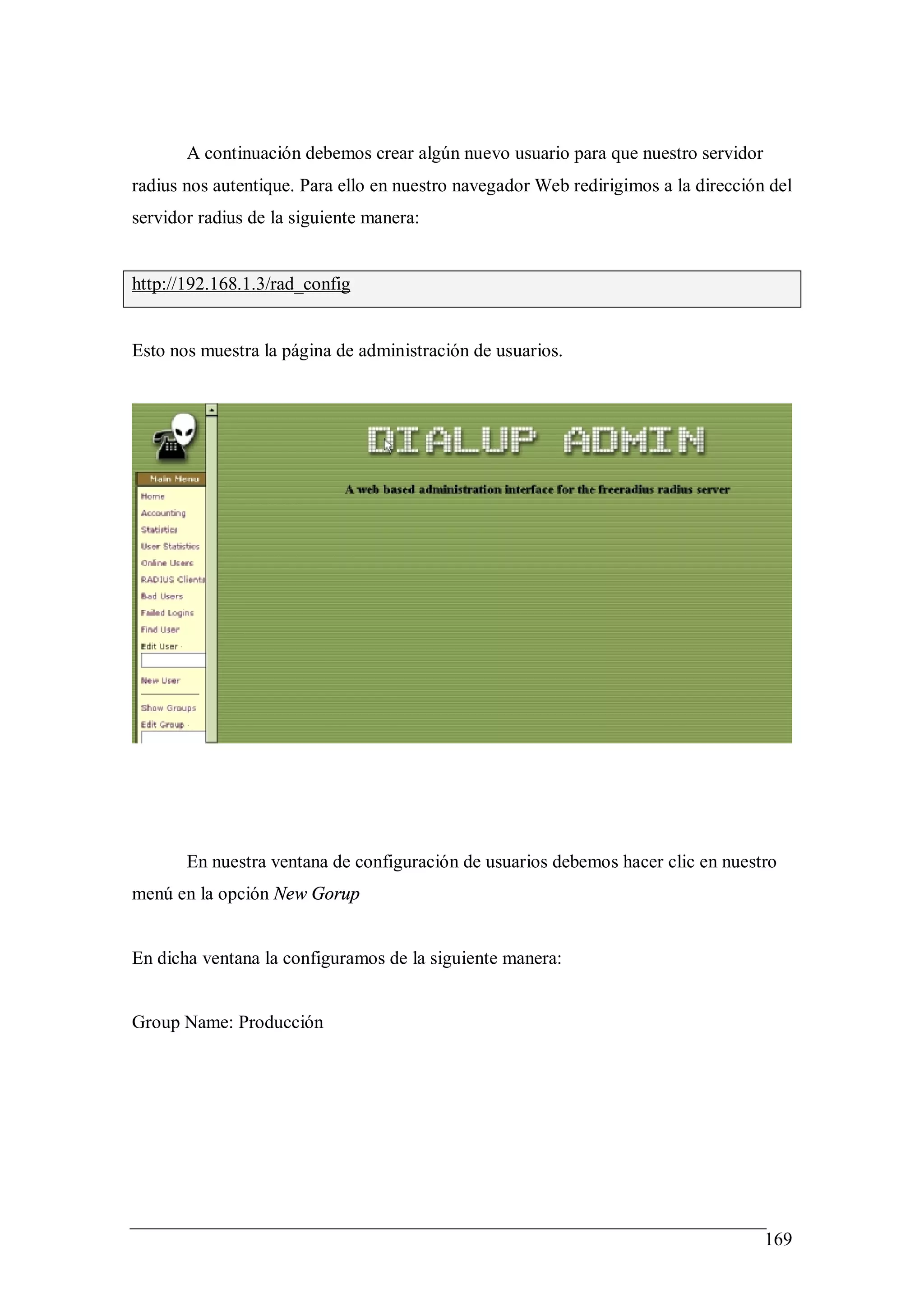 A continuación debemos crear algún nuevo usuario para que nuestro servidor
radius nos autentique. Para ello en nuestro navegador Web redirigimos a la dirección del
servidor radius de la siguiente manera:


http://192.168.1.3/rad_config


Esto nos muestra la página de administración de usuarios.




       En nuestra ventana de configuración de usuarios debemos hacer clic en nuestro
menú en la opción New Gorup


En dicha ventana la configuramos de la siguiente manera:


Group Name: Producción




                                                                                    169
 