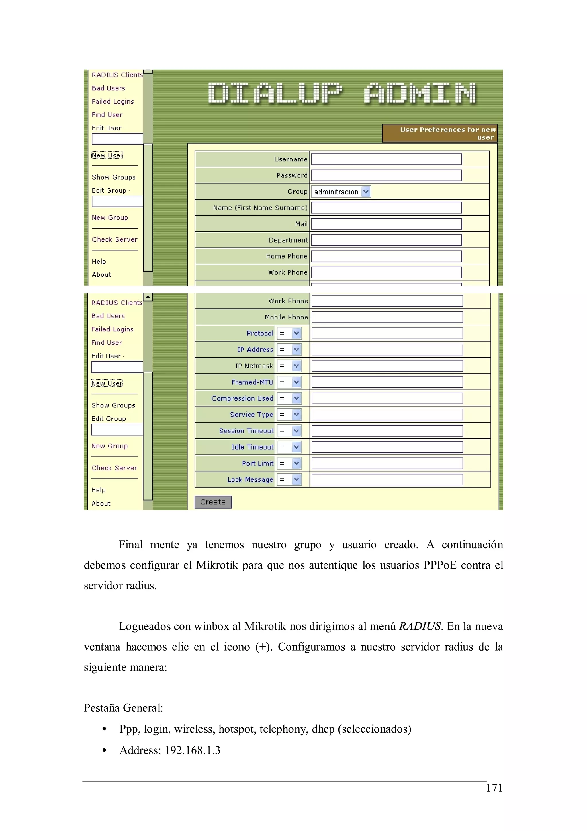 Final mente ya tenemos nuestro grupo y usuario creado. A continuación
debemos configurar el Mikrotik para que nos autentique los usuarios PPPoE contra el
servidor radius.


       Logueados con winbox al Mikrotik nos dirigimos al menú RADIUS. En la nueva
ventana hacemos clic en el icono (+). Configuramos a nuestro servidor radius de la
siguiente manera:


Pestaña General:
   •   Ppp, login, wireless, hotspot, telephony, dhcp (seleccionados)
   •   Address: 192.168.1.3


                                                                               171
 