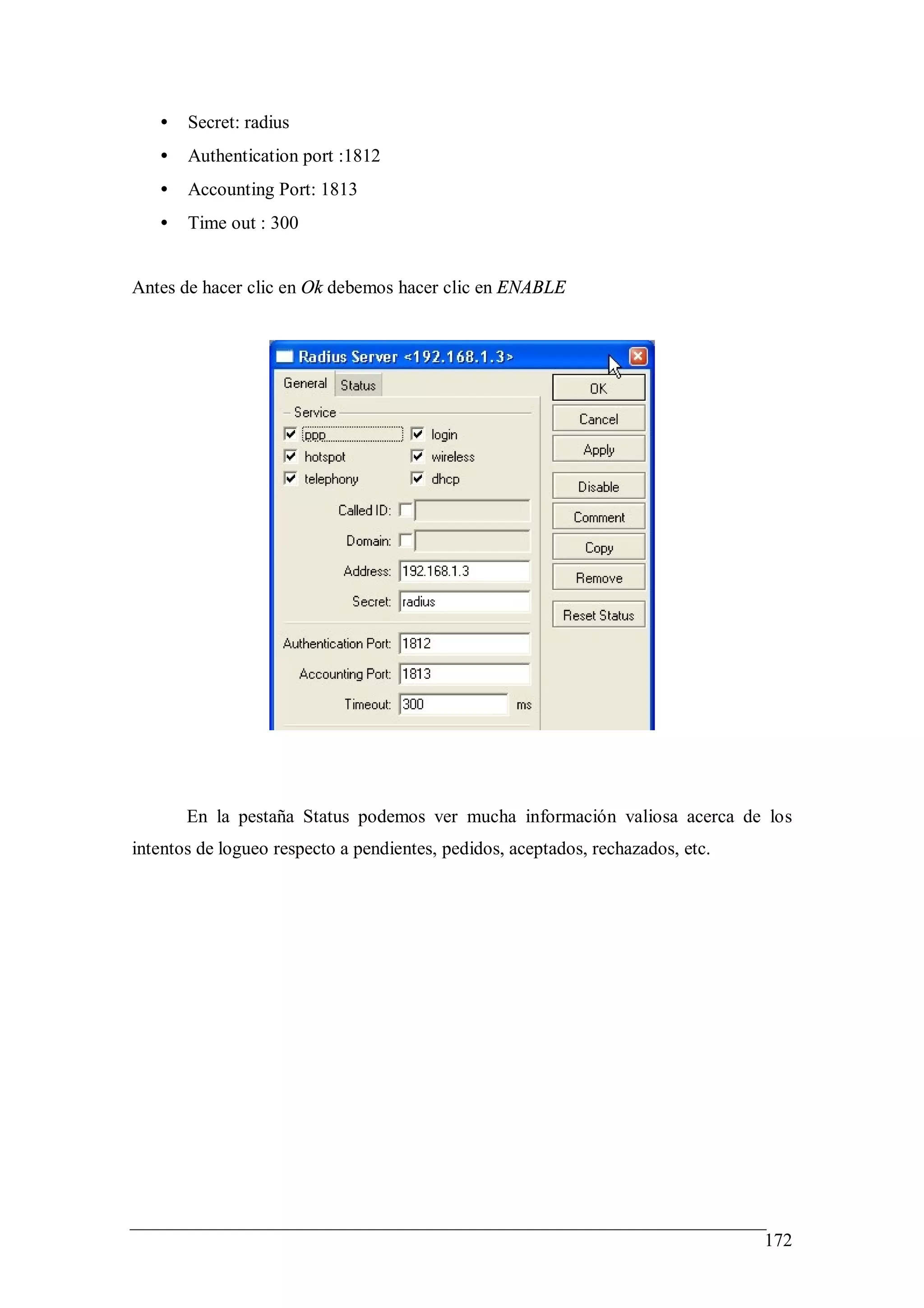 •   Secret: radius
   •   Authentication port :1812
   •   Accounting Port: 1813
   •   Time out : 300


Antes de hacer clic en Ok debemos hacer clic en ENABLE




       En la pestaña Status podemos ver mucha información valiosa acerca de los
intentos de logueo respecto a pendientes, pedidos, aceptados, rechazados, etc.




                                                                                 172
 