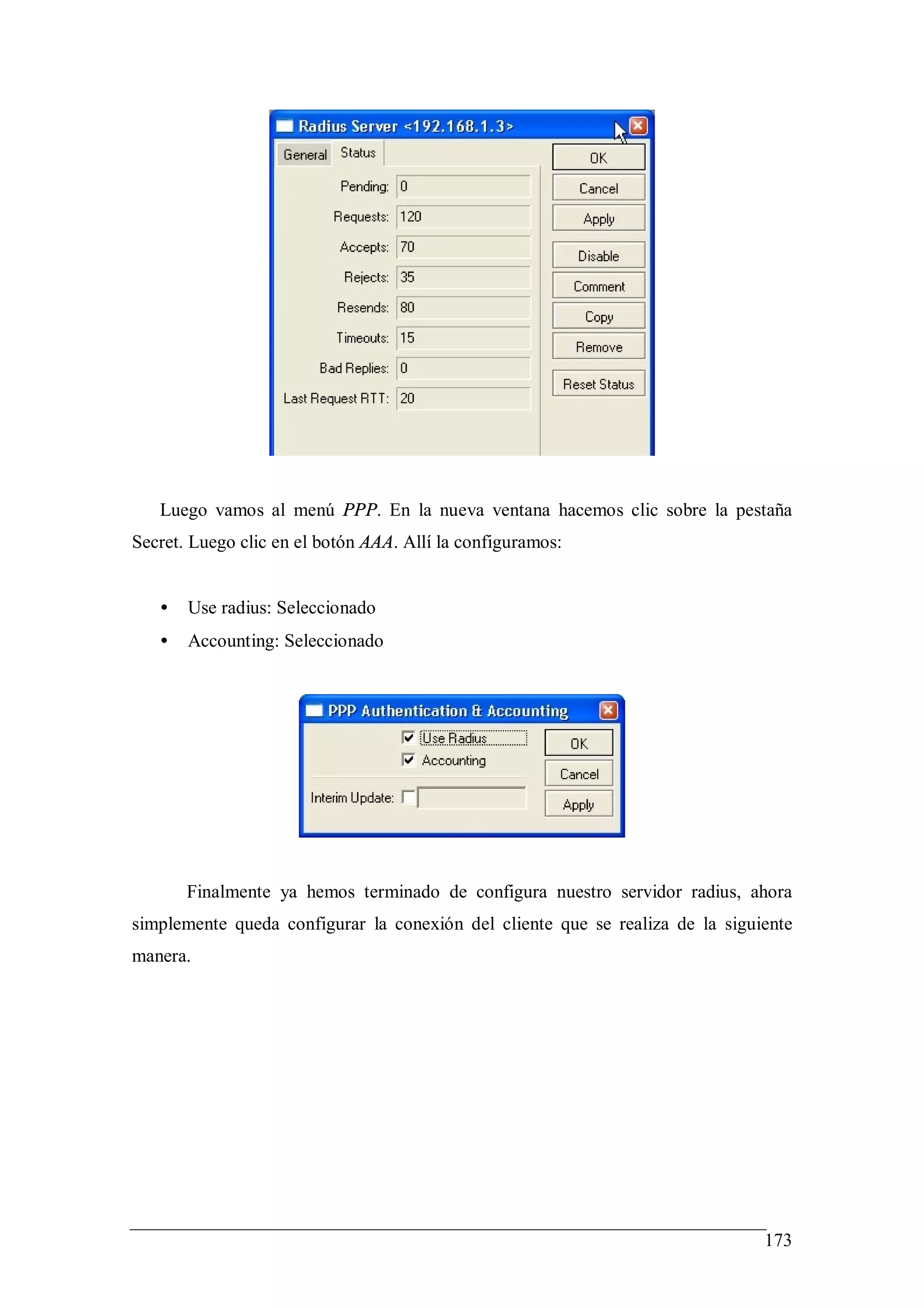 Luego vamos al menú PPP. En la nueva ventana hacemos clic sobre la pestaña
Secret. Luego clic en el botón AAA. Allí la configuramos:


   •   Use radius: Seleccionado
   •   Accounting: Seleccionado




       Finalmente ya hemos terminado de configura nuestro servidor radius, ahora
simplemente queda configurar la conexión del cliente que se realiza de la siguiente
manera.




                                                                               173
 