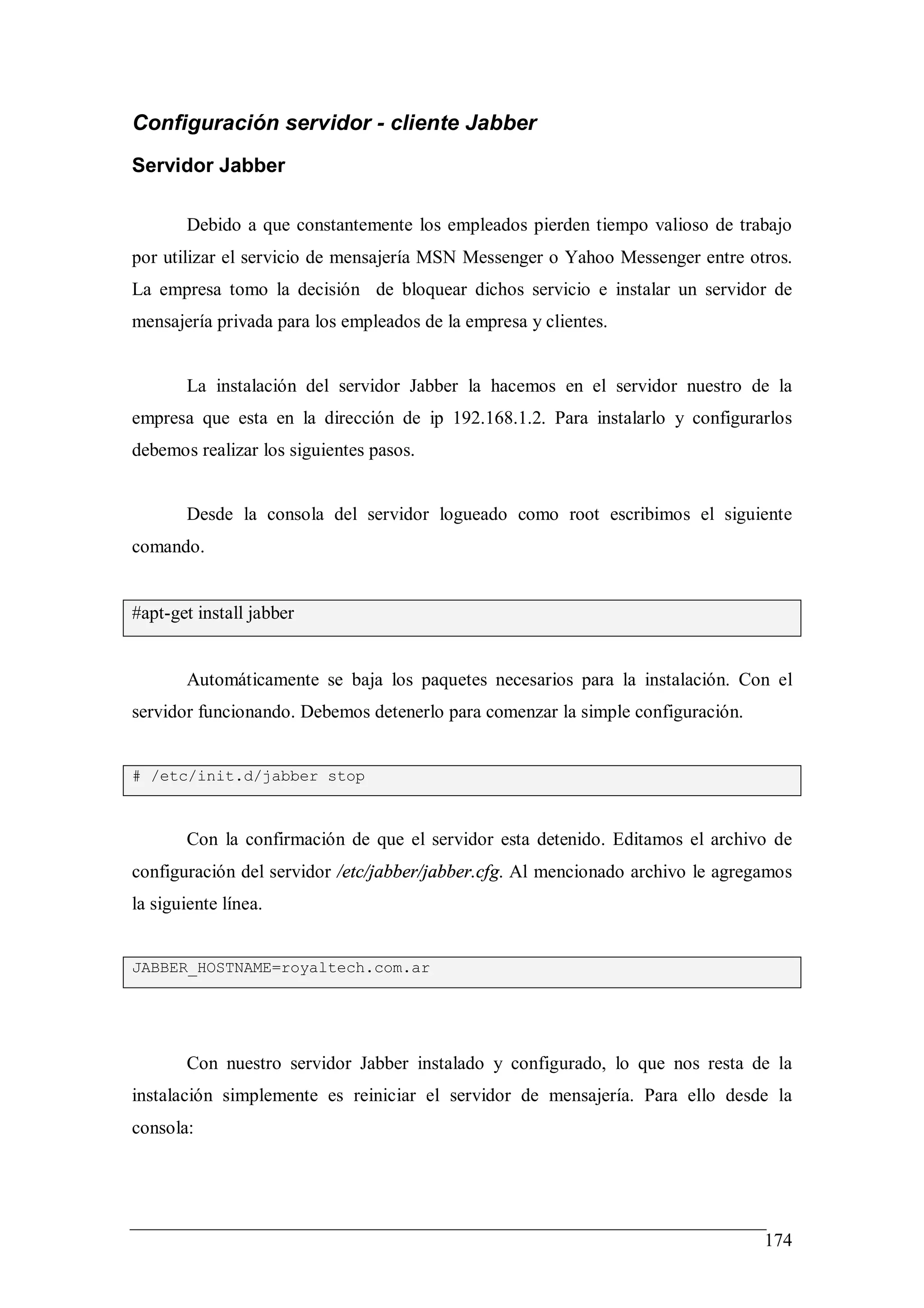 Configuración servidor - cliente Jabber
Servidor Jabber

       Debido a que constantemente los empleados pierden tiempo valioso de trabajo
por utilizar el servicio de mensajería MSN Messenger o Yahoo Messenger entre otros.
La empresa tomo la decisión de bloquear dichos servicio e instalar un servidor de
mensajería privada para los empleados de la empresa y clientes.


       La instalación del servidor Jabber la hacemos en el servidor nuestro de la
empresa que esta en la dirección de ip 192.168.1.2. Para instalarlo y configurarlos
debemos realizar los siguientes pasos.


       Desde la consola del servidor logueado como root escribimos el siguiente
comando.


#apt-get install jabber


       Automáticamente se baja los paquetes necesarios para la instalación. Con el
servidor funcionando. Debemos detenerlo para comenzar la simple configuración.


# /etc/init.d/jabber stop



       Con la confirmación de que el servidor esta detenido. Editamos el archivo de
configuración del servidor /etc/jabber/jabber.cfg. Al mencionado archivo le agregamos
la siguiente línea.


JABBER_HOSTNAME=royaltech.com.ar




       Con nuestro servidor Jabber instalado y configurado, lo que nos resta de la
instalación simplemente es reiniciar el servidor de mensajería. Para ello desde la
consola:




                                                                                 174
 