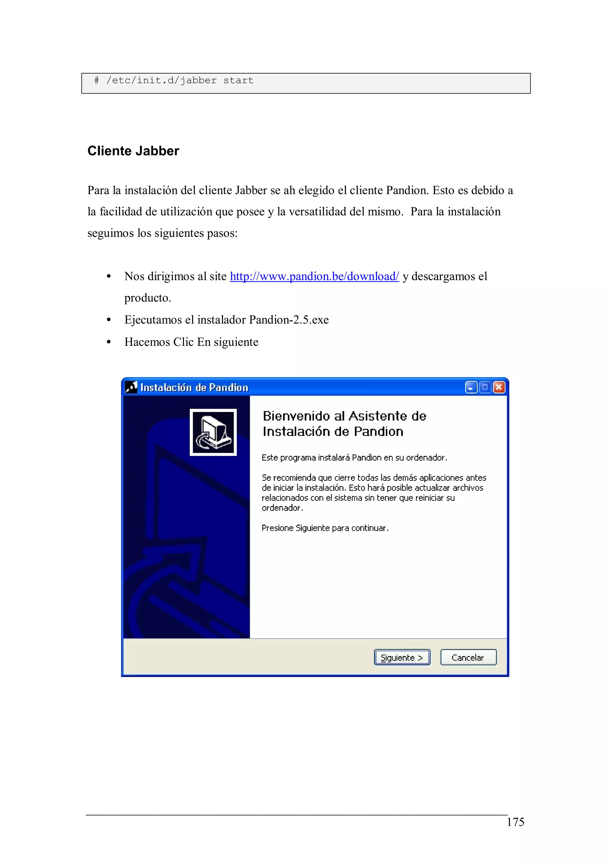# /etc/init.d/jabber start




Cliente Jabber

Para la instalación del cliente Jabber se ah elegido el cliente Pandion. Esto es debido a
la facilidad de utilización que posee y la versatilidad del mismo. Para la instalación
seguimos los siguientes pasos:


   •   Nos dirigimos al site http://www.pandion.be/download/ y descargamos el
       producto.
   •   Ejecutamos el instalador Pandion-2.5.exe
   •   Hacemos Clic En siguiente




                                                                                         175
 