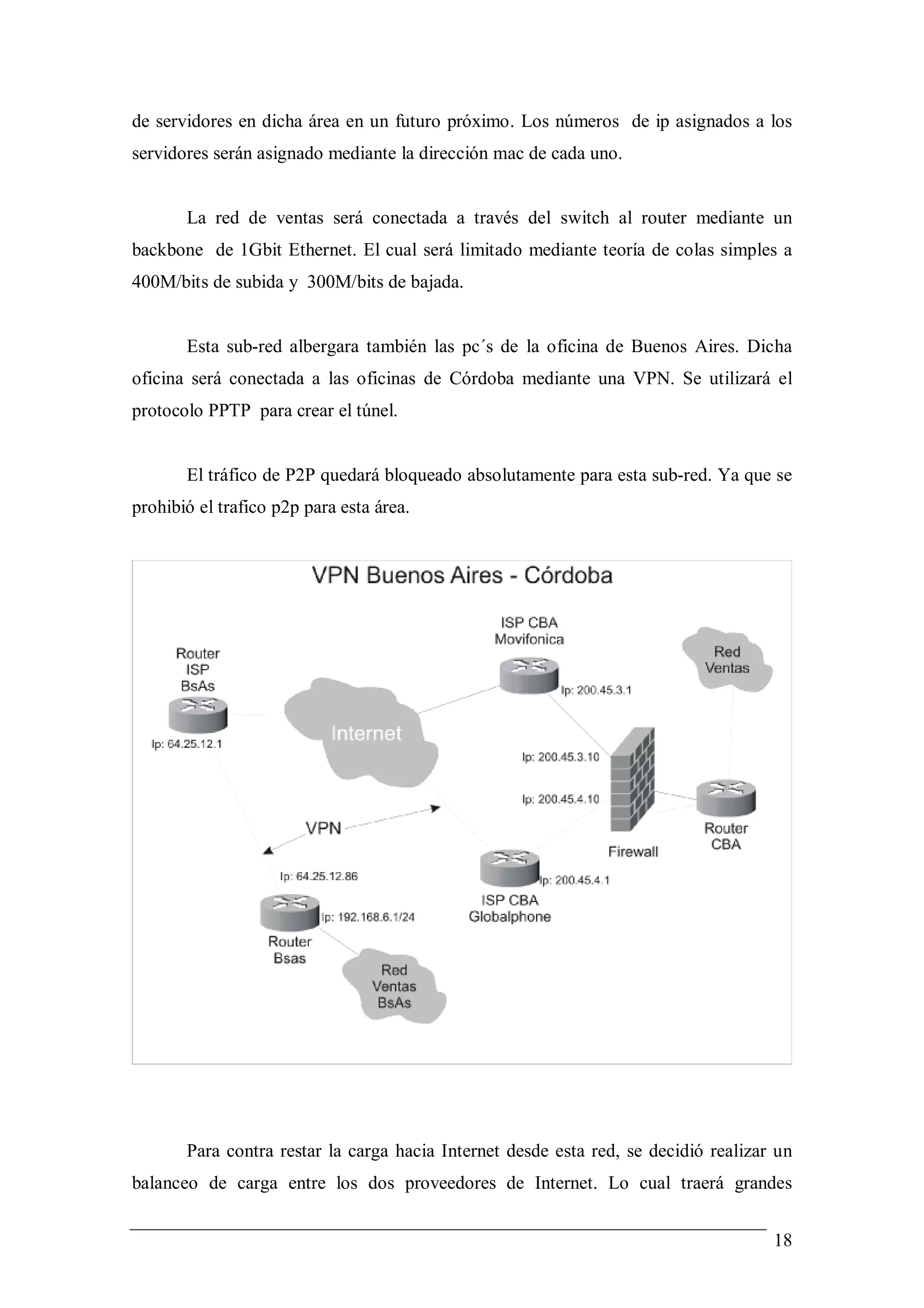 de servidores en dicha área en un futuro próximo. Los números de ip asignados a los
servidores serán asignado mediante la dirección mac de cada uno.


       La red de ventas será conectada a través del switch al router mediante un
backbone de 1Gbit Ethernet. El cual será limitado mediante teoría de colas simples a
400M/bits de subida y 300M/bits de bajada.


       Esta sub-red albergara también las pc´s de la oficina de Buenos Aires. Dicha
oficina será conectada a las oficinas de Córdoba mediante una VPN. Se utilizará el
protocolo PPTP para crear el túnel.


       El tráfico de P2P quedará bloqueado absolutamente para esta sub-red. Ya que se
prohibió el trafico p2p para esta área.




       Para contra restar la carga hacia Internet desde esta red, se decidió realizar un
balanceo de carga entre los dos proveedores de Internet. Lo cual traerá grandes


                                                                                     18
 