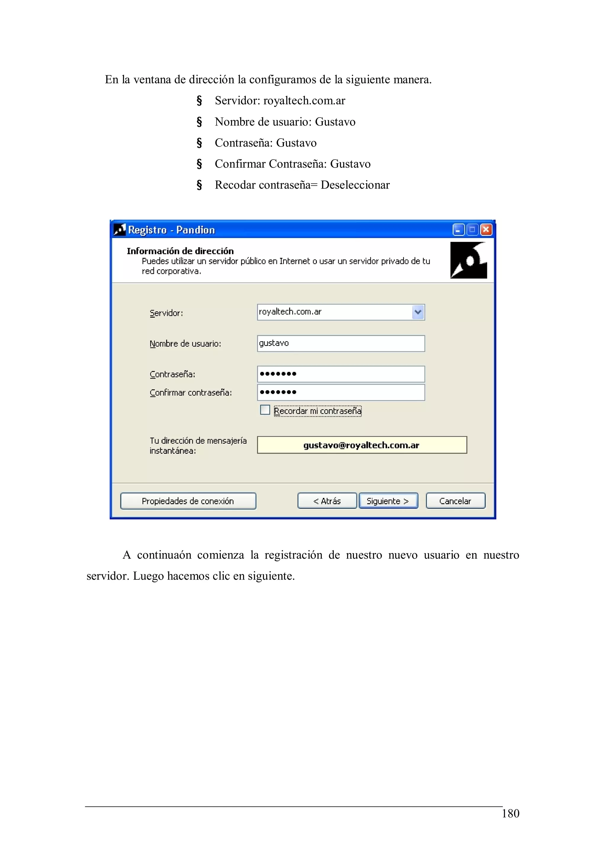 En la ventana de dirección la configuramos de la siguiente manera.
                      §   Servidor: royaltech.com.ar
                      §   Nombre de usuario: Gustavo
                      §   Contraseña: Gustavo
                      §   Confirmar Contraseña: Gustavo
                      §   Recodar contraseña= Deseleccionar




       A continuaón comienza la registración de nuestro nuevo usuario en nuestro
servidor. Luego hacemos clic en siguiente.




                                                                            180
 