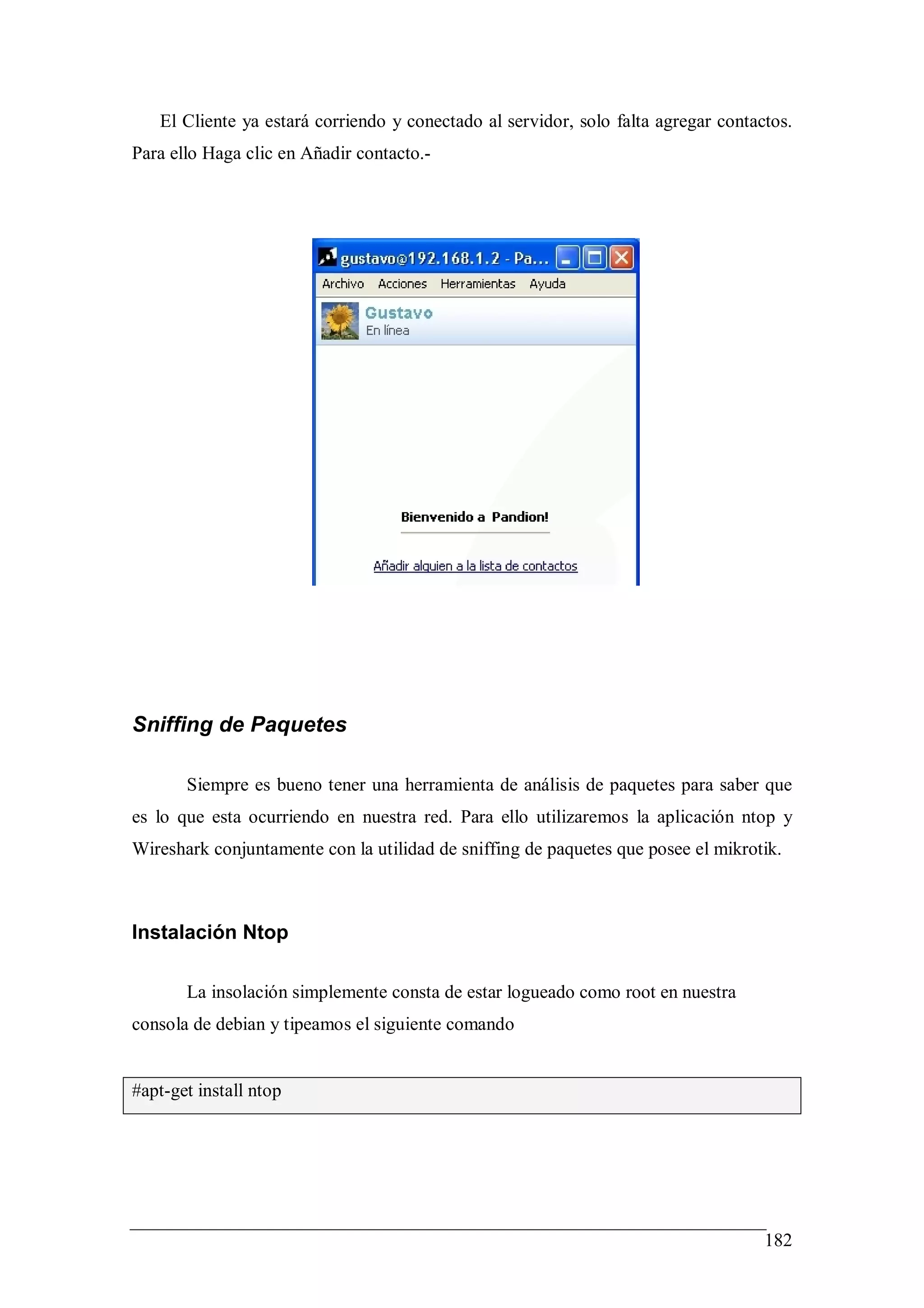 El Cliente ya estará corriendo y conectado al servidor, solo falta agregar contactos.
Para ello Haga clic en Añadir contacto.-




Sniffing de Paquetes

       Siempre es bueno tener una herramienta de análisis de paquetes para saber que
es lo que esta ocurriendo en nuestra red. Para ello utilizaremos la aplicación ntop y
Wireshark conjuntamente con la utilidad de sniffing de paquetes que posee el mikrotik.



Instalación Ntop

       La insolación simplemente consta de estar logueado como root en nuestra
consola de debian y tipeamos el siguiente comando


#apt-get install ntop




                                                                                    182
 