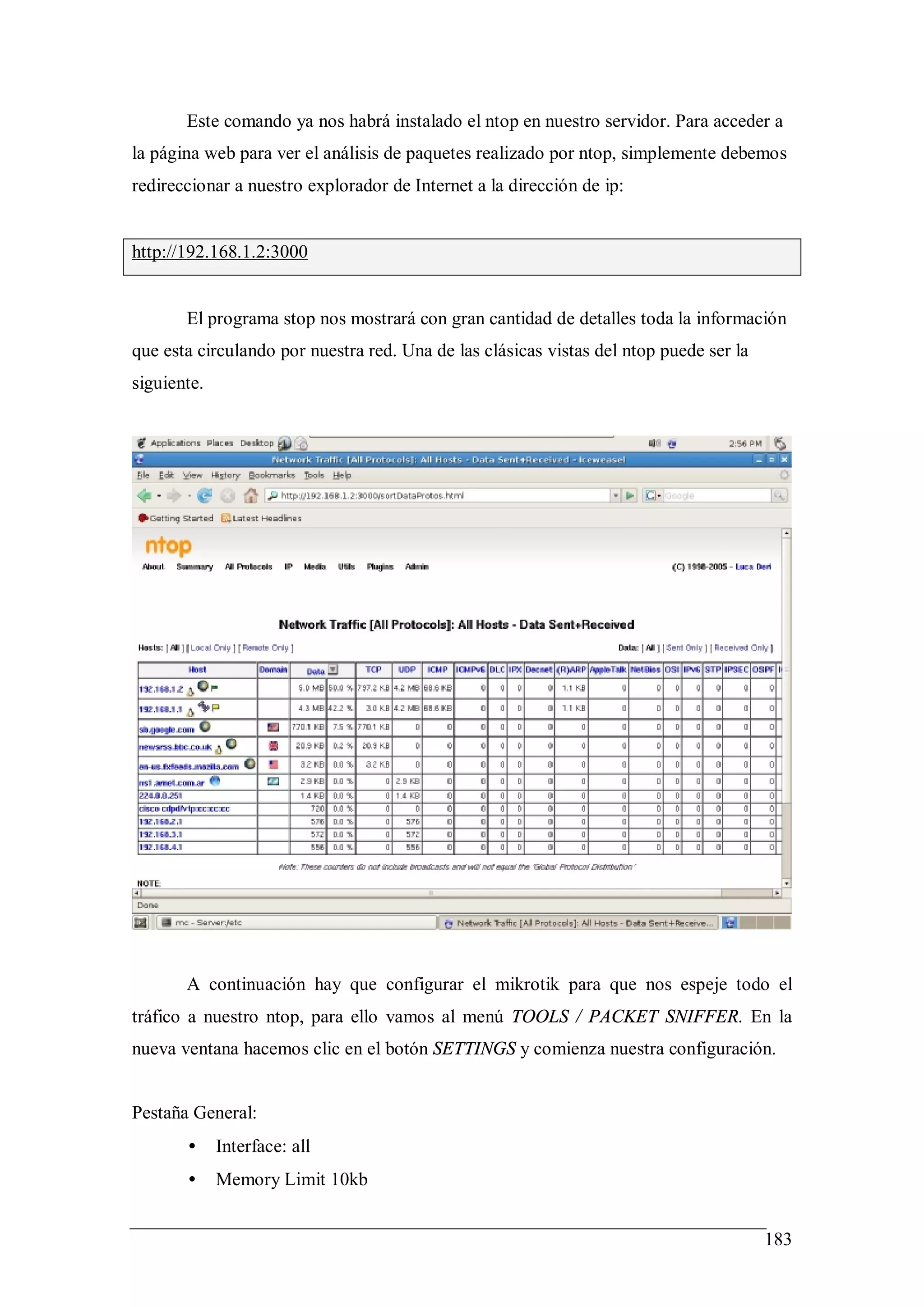 Este comando ya nos habrá instalado el ntop en nuestro servidor. Para acceder a
la página web para ver el análisis de paquetes realizado por ntop, simplemente debemos
redireccionar a nuestro explorador de Internet a la dirección de ip:


http://192.168.1.2:3000


       El programa stop nos mostrará con gran cantidad de detalles toda la información
que esta circulando por nuestra red. Una de las clásicas vistas del ntop puede ser la
siguiente.




       A continuación hay que configurar el mikrotik para que nos espeje todo el
tráfico a nuestro ntop, para ello vamos al menú TOOLS / PACKET SNIFFER. En la
nueva ventana hacemos clic en el botón SETTINGS y comienza nuestra configuración.


Pestaña General:
       •     Interface: all
       •     Memory Limit 10kb


                                                                                        183
 