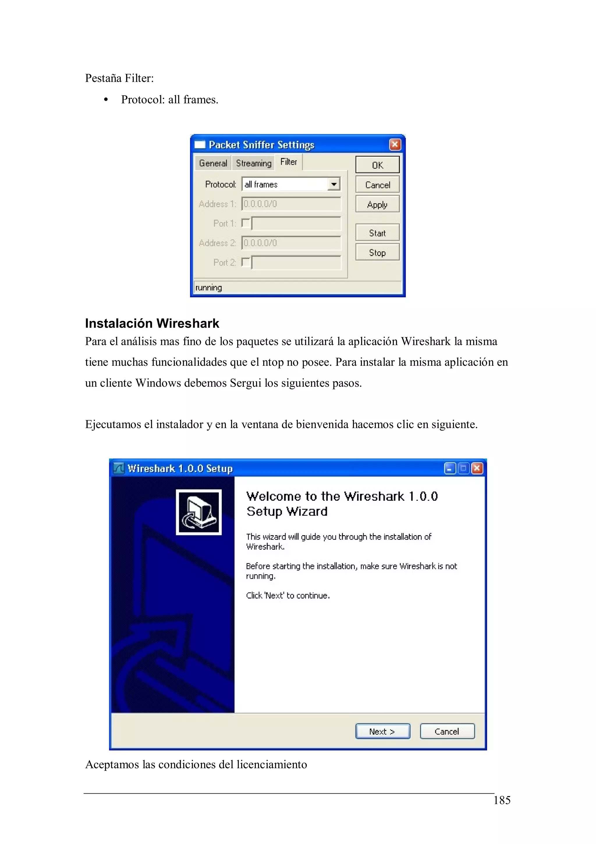 Pestaña Filter:
   •   Protocol: all frames.




Instalación Wireshark
Para el análisis mas fino de los paquetes se utilizará la aplicación Wireshark la misma
tiene muchas funcionalidades que el ntop no posee. Para instalar la misma aplicación en
un cliente Windows debemos Sergui los siguientes pasos.


Ejecutamos el instalador y en la ventana de bienvenida hacemos clic en siguiente.




Aceptamos las condiciones del licenciamiento

                                                                                      185
 