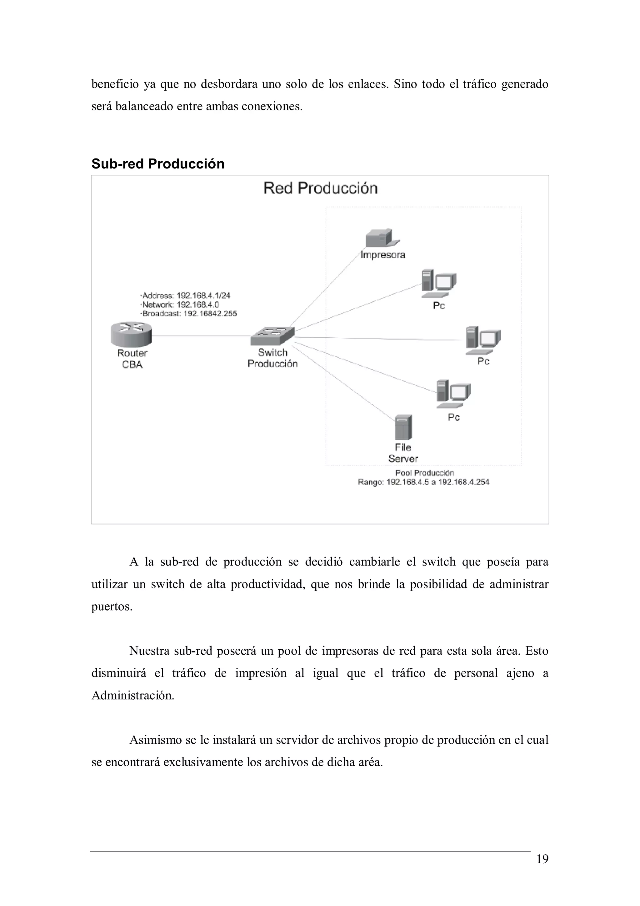 beneficio ya que no desbordara uno solo de los enlaces. Sino todo el tráfico generado
será balanceado entre ambas conexiones.



Sub-red Producción




       A la sub-red de producción se decidió cambiarle el switch que poseía para
utilizar un switch de alta productividad, que nos brinde la posibilidad de administrar
puertos.


       Nuestra sub-red poseerá un pool de impresoras de red para esta sola área. Esto
disminuirá el tráfico de impresión al igual que el tráfico de personal ajeno a
Administración.


       Asimismo se le instalará un servidor de archivos propio de producción en el cual
se encontrará exclusivamente los archivos de dicha aréa.




                                                                                    19
 
