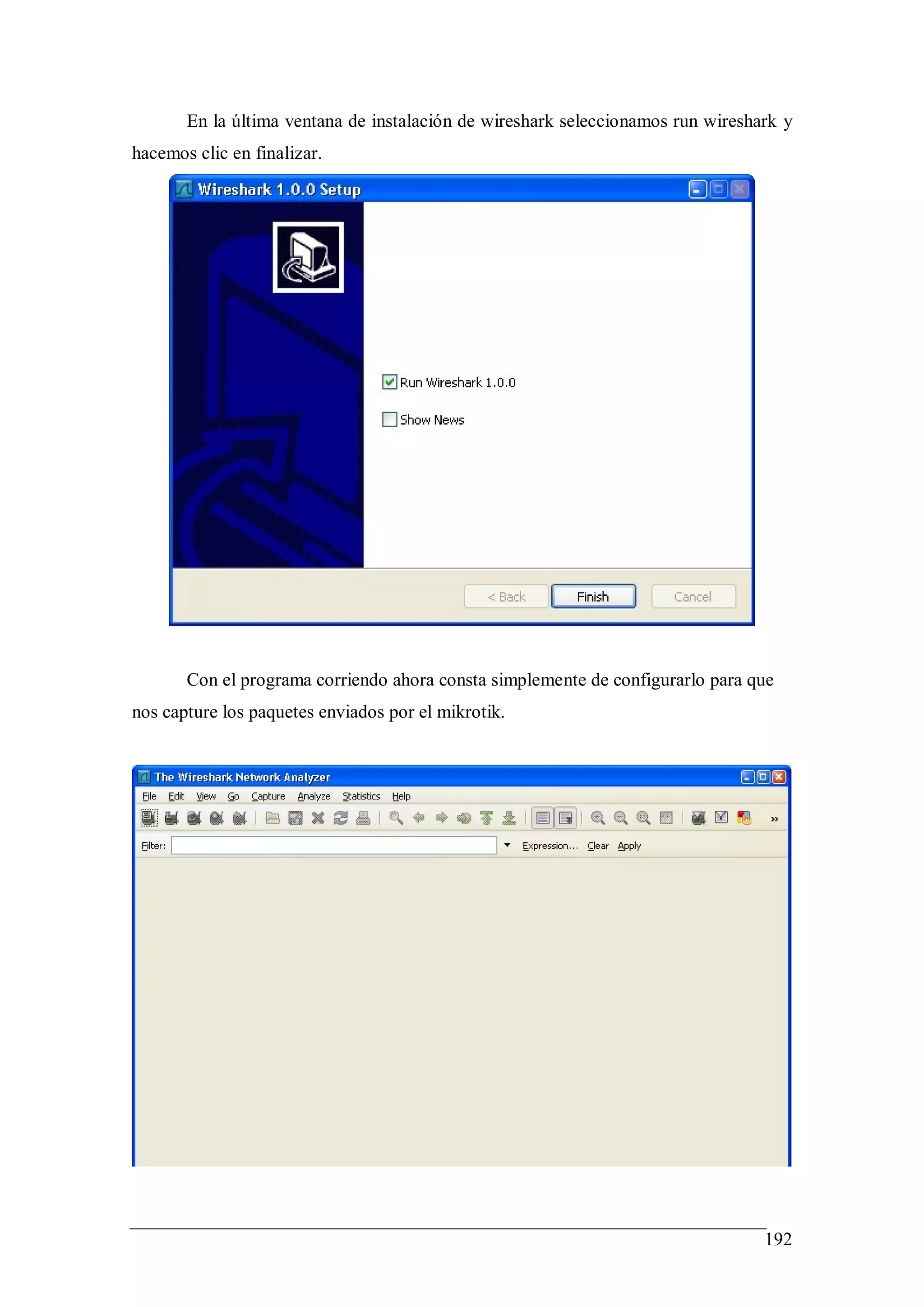 En la última ventana de instalación de wireshark seleccionamos run wireshark y
hacemos clic en finalizar.




       Con el programa corriendo ahora consta simplemente de configurarlo para que
nos capture los paquetes enviados por el mikrotik.




                                                                                 192
 