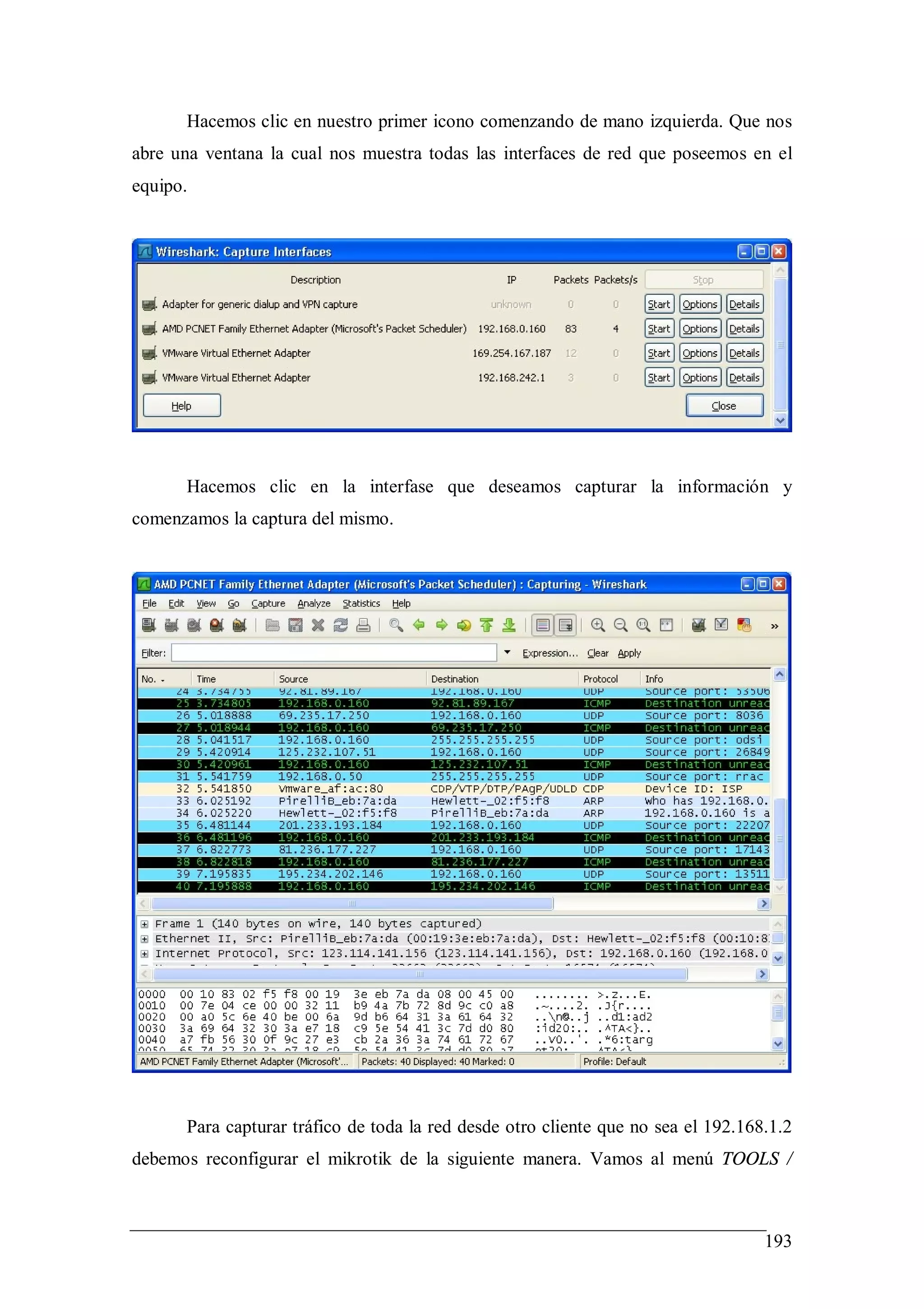 Hacemos clic en nuestro primer icono comenzando de mano izquierda. Que nos
abre una ventana la cual nos muestra todas las interfaces de red que poseemos en el
equipo.




      Hacemos clic en la interfase que deseamos capturar la información y
comenzamos la captura del mismo.




      Para capturar tráfico de toda la red desde otro cliente que no sea el 192.168.1.2
debemos reconfigurar el mikrotik de la siguiente manera. Vamos al menú TOOLS /



                                                                                   193
 