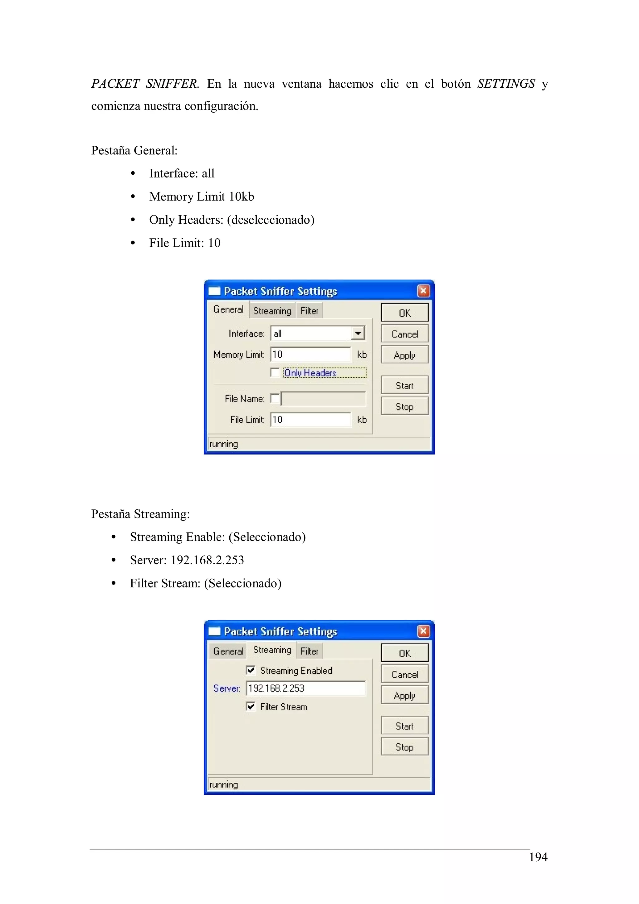 PACKET SNIFFER. En la nueva ventana hacemos clic en el botón SETTINGS y
comienza nuestra configuración.


Pestaña General:
       •   Interface: all
       •   Memory Limit 10kb
       •   Only Headers: (deseleccionado)
       •   File Limit: 10




Pestaña Streaming:
   •   Streaming Enable: (Seleccionado)
   •   Server: 192.168.2.253
   •   Filter Stream: (Seleccionado)




                                                                   194
 