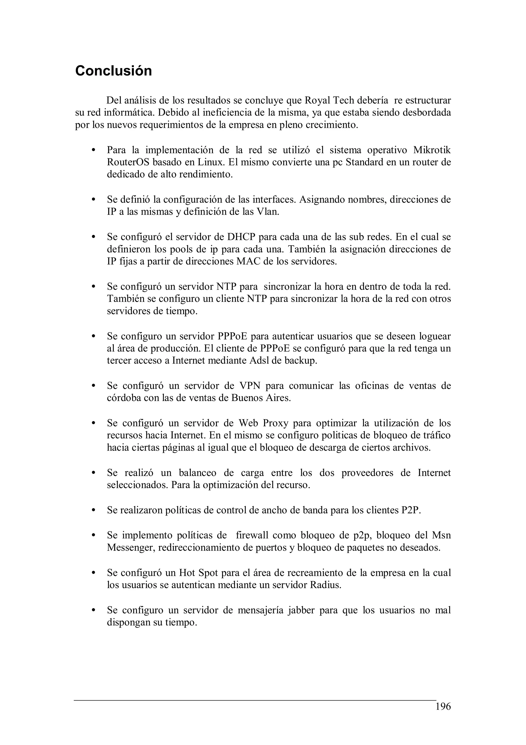 Conclusión
        Del análisis de los resultados se concluye que Royal Tech debería re estructurar
su red informática. Debido al ineficiencia de la misma, ya que estaba siendo desbordada
por los nuevos requerimientos de la empresa en pleno crecimiento.

   •   Para la implementación de la red se utilizó el sistema operativo Mikrotik
       RouterOS basado en Linux. El mismo convierte una pc Standard en un router de
       dedicado de alto rendimiento.

   •   Se definió la configuración de las interfaces. Asignando nombres, direcciones de
       IP a las mismas y definición de las Vlan.

   •   Se configuró el servidor de DHCP para cada una de las sub redes. En el cual se
       definieron los pools de ip para cada una. También la asignación direcciones de
       IP fijas a partir de direcciones MAC de los servidores.

   •   Se configuró un servidor NTP para sincronizar la hora en dentro de toda la red.
       También se configuro un cliente NTP para sincronizar la hora de la red con otros
       servidores de tiempo.

   •   Se configuro un servidor PPPoE para autenticar usuarios que se deseen loguear
       al área de producción. El cliente de PPPoE se configuró para que la red tenga un
       tercer acceso a Internet mediante Adsl de backup.

   •   Se configuró un servidor de VPN para comunicar las oficinas de ventas de
       córdoba con las de ventas de Buenos Aires.

   •   Se configuró un servidor de Web Proxy para optimizar la utilización de los
       recursos hacia Internet. En el mismo se configuro politicas de bloqueo de tráfico
       hacia ciertas páginas al igual que el bloqueo de descarga de ciertos archivos.

   •   Se realizó un balanceo de carga entre los dos proveedores de Internet
       seleccionados. Para la optimización del recurso.

   •   Se realizaron políticas de control de ancho de banda para los clientes P2P.

   •   Se implemento políticas de firewall como bloqueo de p2p, bloqueo del Msn
       Messenger, redireccionamiento de puertos y bloqueo de paquetes no deseados.

   •   Se configuró un Hot Spot para el área de recreamiento de la empresa en la cual
       los usuarios se autentican mediante un servidor Radius.

   •   Se configuro un servidor de mensajería jabber para que los usuarios no mal
       dispongan su tiempo.




                                                                                     196
 