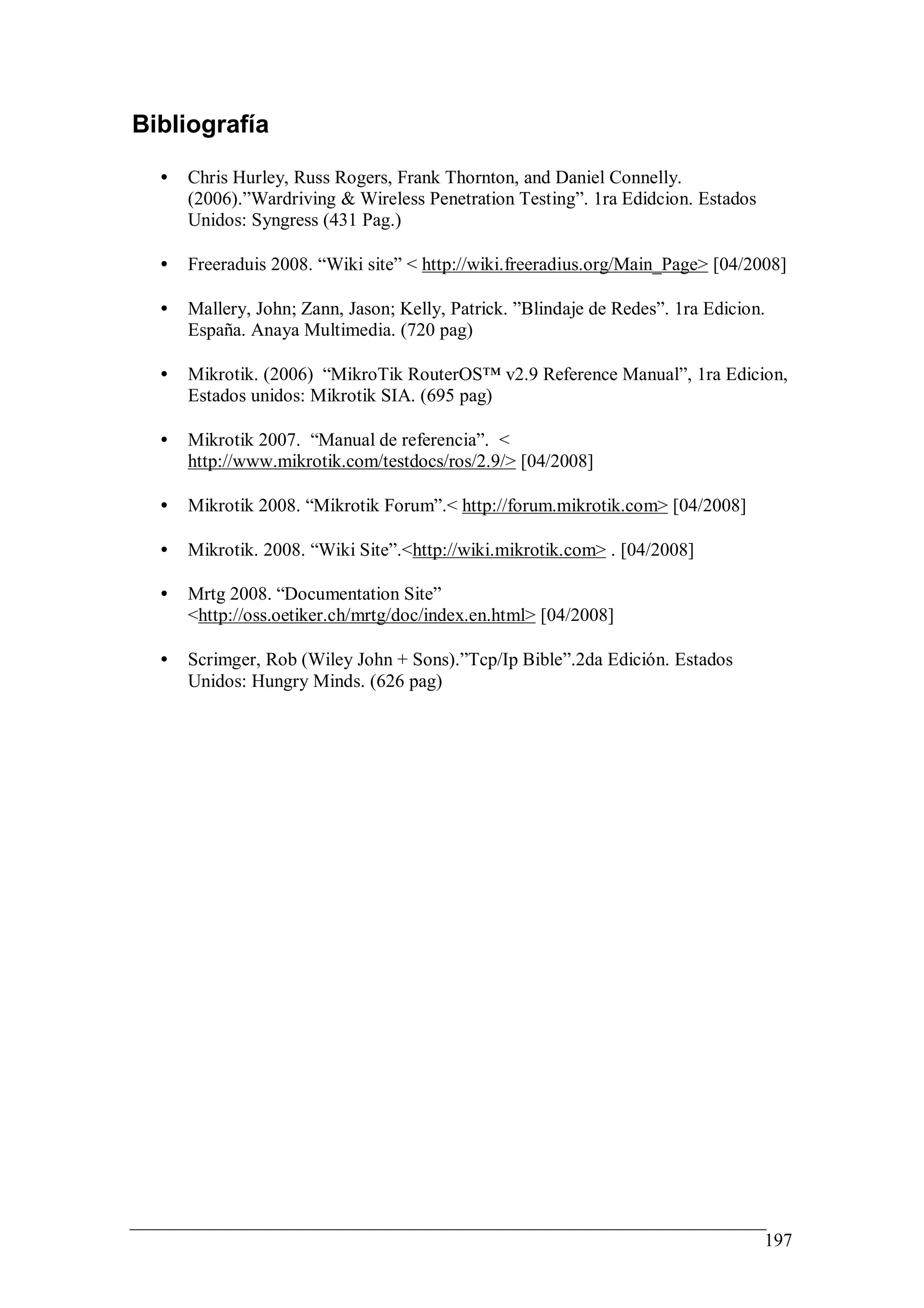 Bibliografía

  •   Chris Hurley, Russ Rogers, Frank Thornton, and Daniel Connelly.
      (2006).”Wardriving & Wireless Penetration Testing”. 1ra Edidcion. Estados
      Unidos: Syngress (431 Pag.)

  •   Freeraduis 2008. “Wiki site” < http://wiki.freeradius.org/Main_Page> [04/2008]

  •   Mallery, John; Zann, Jason; Kelly, Patrick. ”Blindaje de Redes”. 1ra Edicion.
      España. Anaya Multimedia. (720 pag)

  •   Mikrotik. (2006) “MikroTik RouterOS™ v2.9 Reference Manual”, 1ra Edicion,
      Estados unidos: Mikrotik SIA. (695 pag)

  •   Mikrotik 2007. “Manual de referencia”. <
      http://www.mikrotik.com/testdocs/ros/2.9/> [04/2008]

  •   Mikrotik 2008. “Mikrotik Forum”.< http://forum.mikrotik.com> [04/2008]

  •   Mikrotik. 2008. “Wiki Site”.<http://wiki.mikrotik.com> . [04/2008]

  •   Mrtg 2008. “Documentation Site”
      <http://oss.oetiker.ch/mrtg/doc/index.en.html> [04/2008]

  •   Scrimger, Rob (Wiley John + Sons).”Tcp/Ip Bible”.2da Edición. Estados
      Unidos: Hungry Minds. (626 pag)




                                                                                  197
 