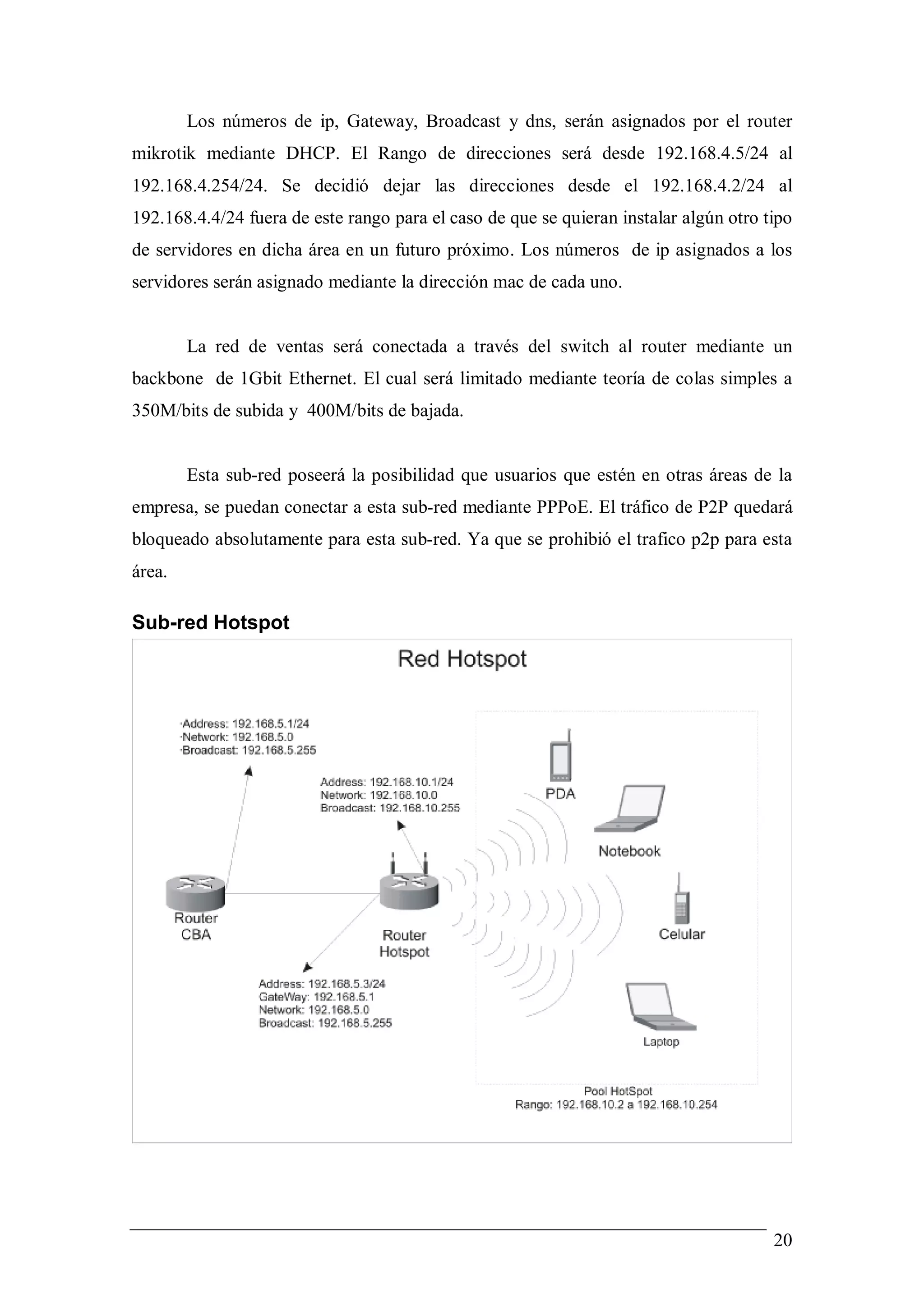 Los números de ip, Gateway, Broadcast y dns, serán asignados por el router
mikrotik mediante DHCP. El Rango de direcciones será desde 192.168.4.5/24 al
192.168.4.254/24. Se decidió dejar las direcciones desde el 192.168.4.2/24 al
192.168.4.4/24 fuera de este rango para el caso de que se quieran instalar algún otro tipo
de servidores en dicha área en un futuro próximo. Los números de ip asignados a los
servidores serán asignado mediante la dirección mac de cada uno.


        La red de ventas será conectada a través del switch al router mediante un
backbone de 1Gbit Ethernet. El cual será limitado mediante teoría de colas simples a
350M/bits de subida y 400M/bits de bajada.


        Esta sub-red poseerá la posibilidad que usuarios que estén en otras áreas de la
empresa, se puedan conectar a esta sub-red mediante PPPoE. El tráfico de P2P quedará
bloqueado absolutamente para esta sub-red. Ya que se prohibió el trafico p2p para esta
área.

Sub-red Hotspot




                                                                                       20
 