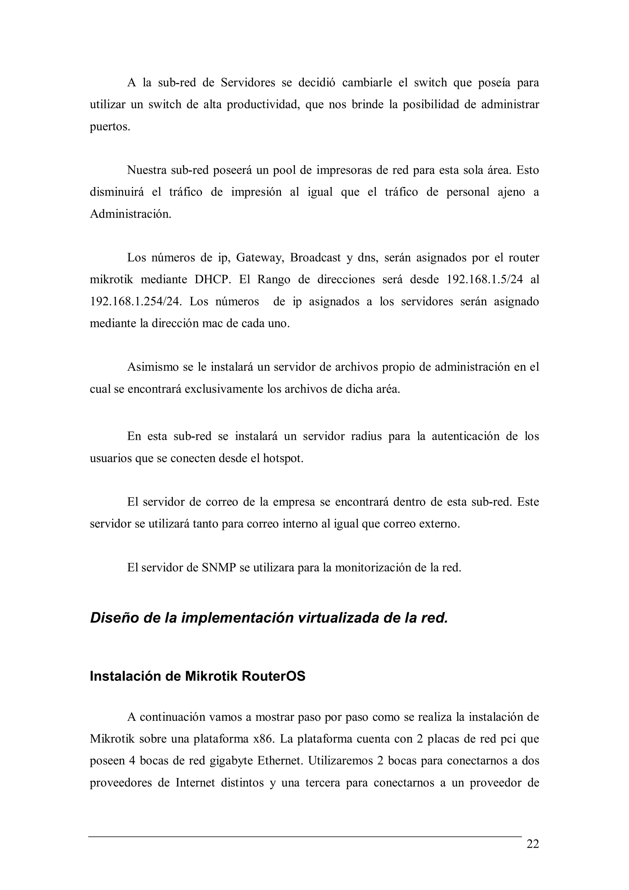 A la sub-red de Servidores se decidió cambiarle el switch que poseía para
utilizar un switch de alta productividad, que nos brinde la posibilidad de administrar
puertos.


       Nuestra sub-red poseerá un pool de impresoras de red para esta sola área. Esto
disminuirá el tráfico de impresión al igual que el tráfico de personal ajeno a
Administración.


       Los números de ip, Gateway, Broadcast y dns, serán asignados por el router
mikrotik mediante DHCP. El Rango de direcciones será desde 192.168.1.5/24 al
192.168.1.254/24. Los números        de ip asignados a los servidores serán asignado
mediante la dirección mac de cada uno.


       Asimismo se le instalará un servidor de archivos propio de administración en el
cual se encontrará exclusivamente los archivos de dicha aréa.


       En esta sub-red se instalará un servidor radius para la autenticación de los
usuarios que se conecten desde el hotspot.


       El servidor de correo de la empresa se encontrará dentro de esta sub-red. Este
servidor se utilizará tanto para correo interno al igual que correo externo.


       El servidor de SNMP se utilizara para la monitorización de la red.



Diseño de la implementación virtualizada de la red.


Instalación de Mikrotik RouterOS

       A continuación vamos a mostrar paso por paso como se realiza la instalación de
Mikrotik sobre una plataforma x86. La plataforma cuenta con 2 placas de red pci que
poseen 4 bocas de red gigabyte Ethernet. Utilizaremos 2 bocas para conectarnos a dos
proveedores de Internet distintos y una tercera para conectarnos a un proveedor de



                                                                                   22
 