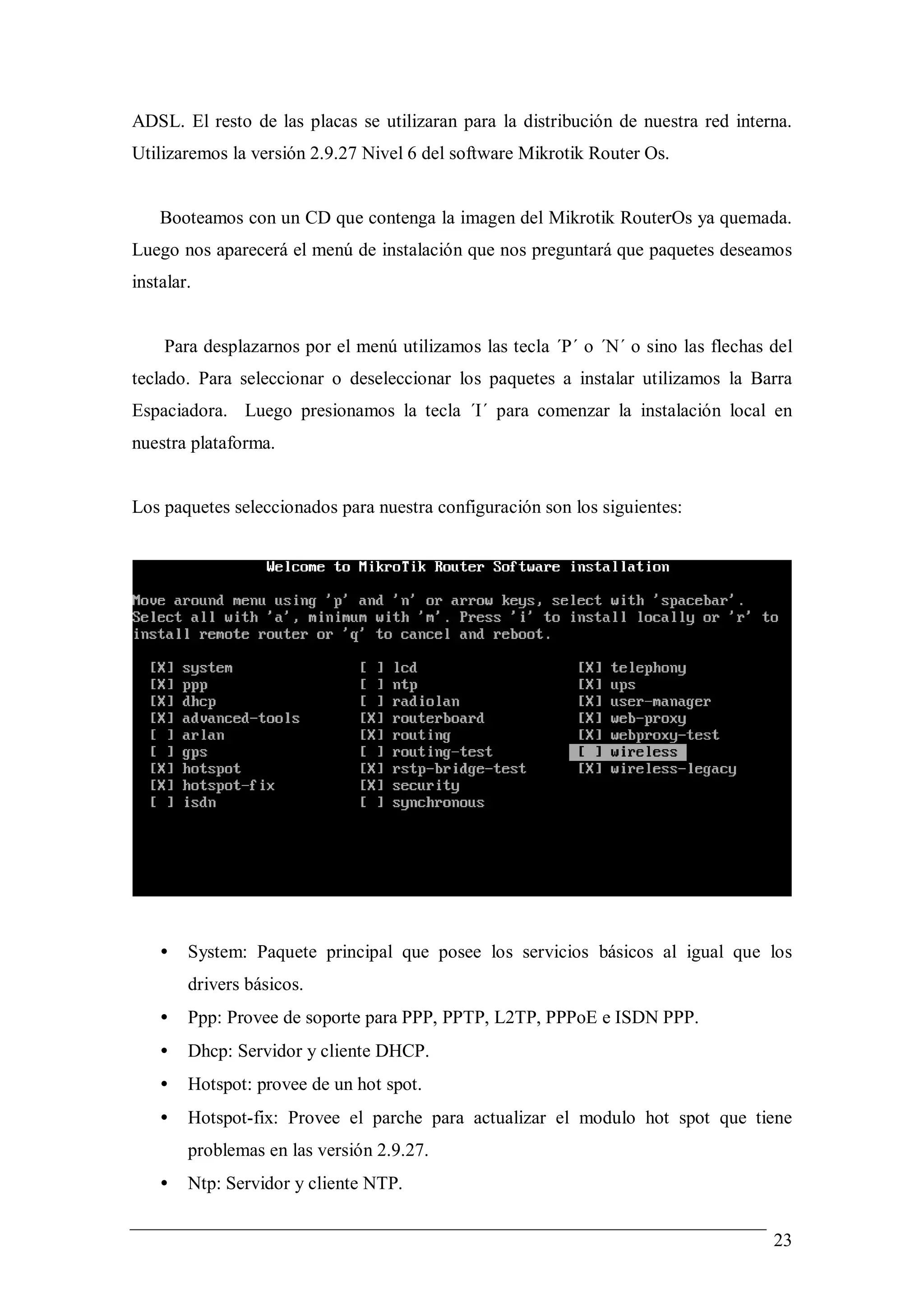 ADSL. El resto de las placas se utilizaran para la distribución de nuestra red interna.
Utilizaremos la versión 2.9.27 Nivel 6 del software Mikrotik Router Os.


    Booteamos con un CD que contenga la imagen del Mikrotik RouterOs ya quemada.
Luego nos aparecerá el menú de instalación que nos preguntará que paquetes deseamos
instalar.


    Para desplazarnos por el menú utilizamos las tecla ´P´ o ´N´ o sino las flechas del
teclado. Para seleccionar o deseleccionar los paquetes a instalar utilizamos la Barra
Espaciadora. Luego presionamos la tecla ´I´ para comenzar la instalación local en
nuestra plataforma.


Los paquetes seleccionados para nuestra configuración son los siguientes:




    •   System: Paquete principal que posee los servicios básicos al igual que los
        drivers básicos.
    •   Ppp: Provee de soporte para PPP, PPTP, L2TP, PPPoE e ISDN PPP.
    •   Dhcp: Servidor y cliente DHCP.
    •   Hotspot: provee de un hot spot.
    •   Hotspot-fix: Provee el parche para actualizar el modulo hot spot que tiene
        problemas en las versión 2.9.27.
    •   Ntp: Servidor y cliente NTP.


                                                                                    23
 