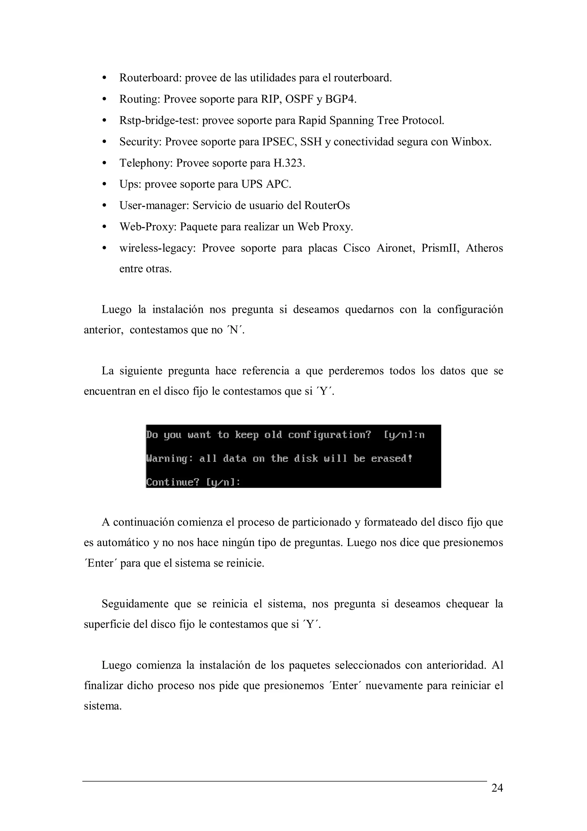 •   Routerboard: provee de las utilidades para el routerboard.
   •   Routing: Provee soporte para RIP, OSPF y BGP4.
   •   Rstp-bridge-test: provee soporte para Rapid Spanning Tree Protocol.
   •   Security: Provee soporte para IPSEC, SSH y conectividad segura con Winbox.
   •   Telephony: Provee soporte para H.323.
   •   Ups: provee soporte para UPS APC.
   •   User-manager: Servicio de usuario del RouterOs
   •   Web-Proxy: Paquete para realizar un Web Proxy.
   •   wireless-legacy: Provee soporte para placas Cisco Aironet, PrismII, Atheros
       entre otras.


   Luego la instalación nos pregunta si deseamos quedarnos con la configuración
anterior, contestamos que no ´N´.


   La siguiente pregunta hace referencia a que perderemos todos los datos que se
encuentran en el disco fijo le contestamos que si ´Y´.




   A continuación comienza el proceso de particionado y formateado del disco fijo que
es automático y no nos hace ningún tipo de preguntas. Luego nos dice que presionemos
´Enter´ para que el sistema se reinicie.


   Seguidamente que se reinicia el sistema, nos pregunta si deseamos chequear la
superficie del disco fijo le contestamos que si ´Y´.


   Luego comienza la instalación de los paquetes seleccionados con anterioridad. Al
finalizar dicho proceso nos pide que presionemos ´Enter´ nuevamente para reiniciar el
sistema.




                                                                                  24
 