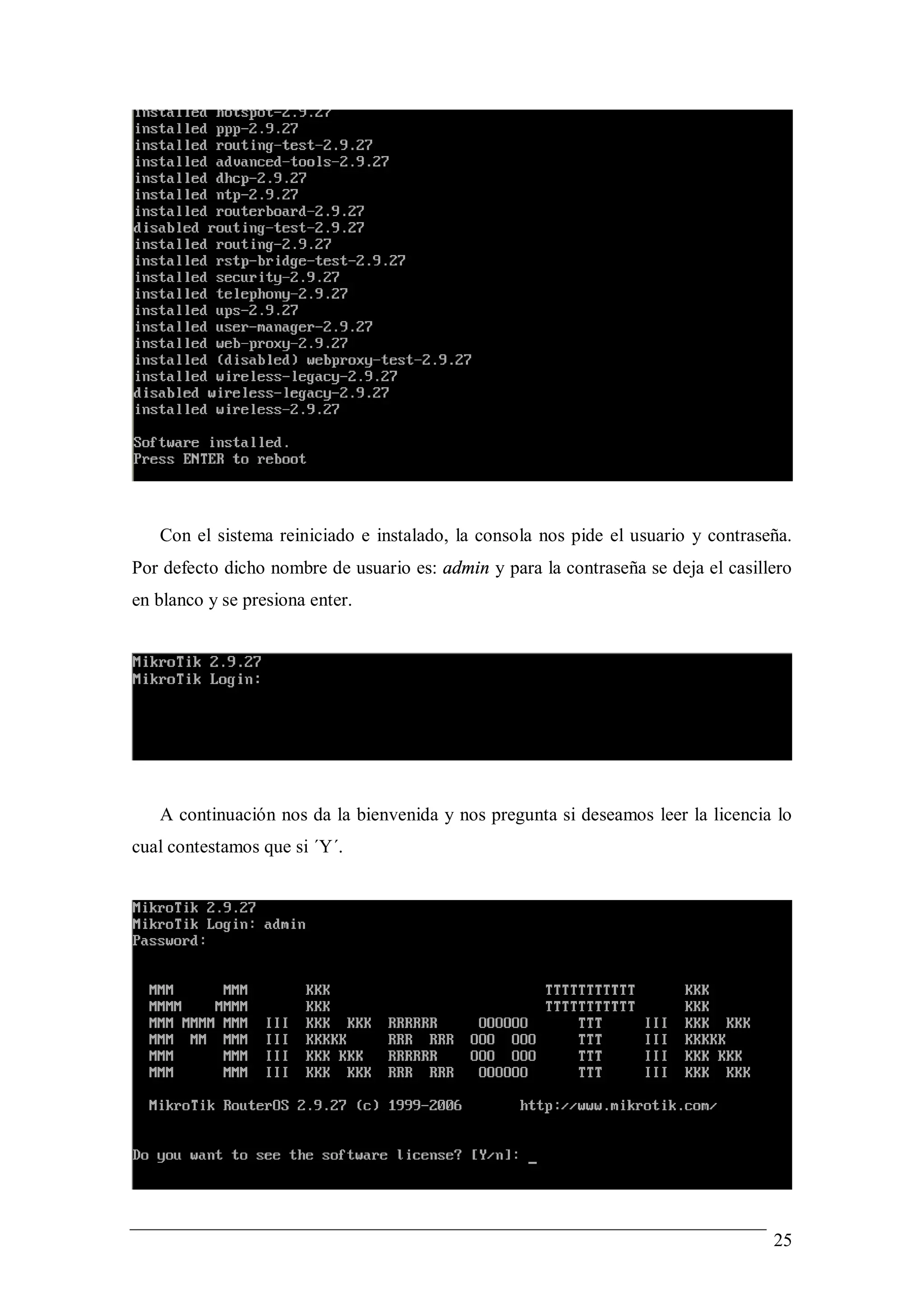 Con el sistema reiniciado e instalado, la consola nos pide el usuario y contraseña.
Por defecto dicho nombre de usuario es: admin y para la contraseña se deja el casillero
en blanco y se presiona enter.




   A continuación nos da la bienvenida y nos pregunta si deseamos leer la licencia lo
cual contestamos que si ´Y´.




                                                                                    25
 